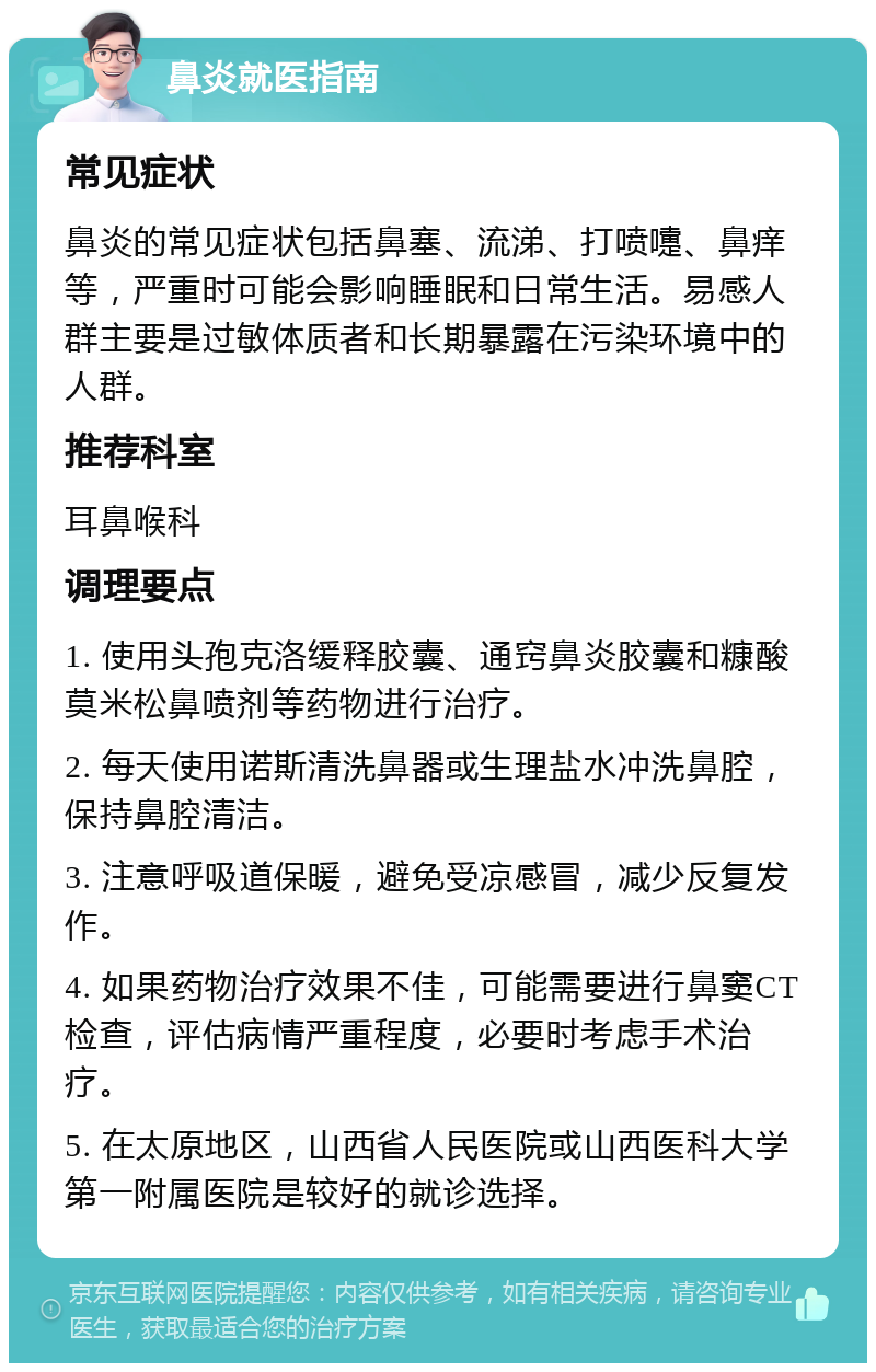 鼻炎就医指南 常见症状 鼻炎的常见症状包括鼻塞、流涕、打喷嚏、鼻痒等，严重时可能会影响睡眠和日常生活。易感人群主要是过敏体质者和长期暴露在污染环境中的人群。 推荐科室 耳鼻喉科 调理要点 1. 使用头孢克洛缓释胶囊、通窍鼻炎胶囊和糠酸莫米松鼻喷剂等药物进行治疗。 2. 每天使用诺斯清洗鼻器或生理盐水冲洗鼻腔，保持鼻腔清洁。 3. 注意呼吸道保暖，避免受凉感冒，减少反复发作。 4. 如果药物治疗效果不佳，可能需要进行鼻窦CT检查，评估病情严重程度，必要时考虑手术治疗。 5. 在太原地区，山西省人民医院或山西医科大学第一附属医院是较好的就诊选择。