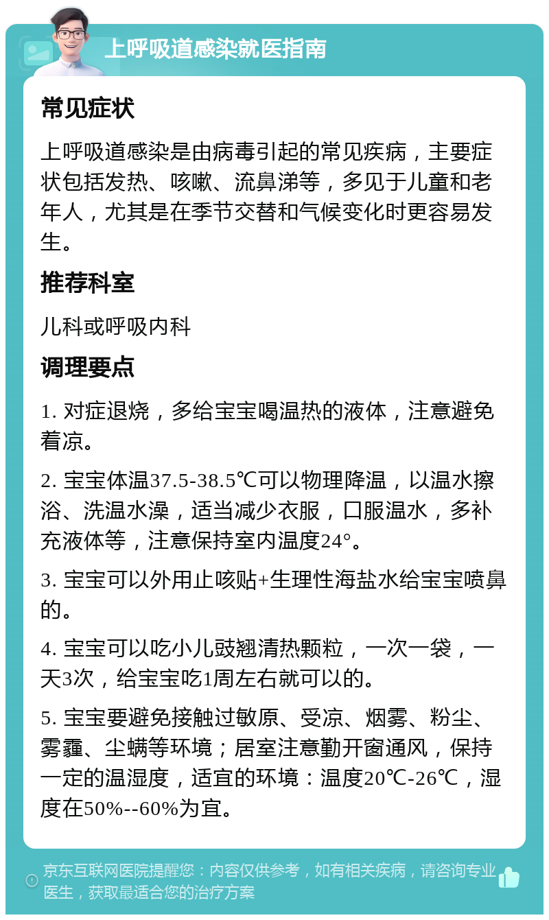 上呼吸道感染就医指南 常见症状 上呼吸道感染是由病毒引起的常见疾病，主要症状包括发热、咳嗽、流鼻涕等，多见于儿童和老年人，尤其是在季节交替和气候变化时更容易发生。 推荐科室 儿科或呼吸内科 调理要点 1. 对症退烧，多给宝宝喝温热的液体，注意避免着凉。 2. 宝宝体温37.5-38.5℃可以物理降温，以温水擦浴、洗温水澡，适当减少衣服，口服温水，多补充液体等，注意保持室内温度24°。 3. 宝宝可以外用止咳贴+生理性海盐水给宝宝喷鼻的。 4. 宝宝可以吃小儿豉翘清热颗粒，一次一袋，一天3次，给宝宝吃1周左右就可以的。 5. 宝宝要避免接触过敏原、受凉、烟雾、粉尘、雾霾、尘螨等环境；居室注意勤开窗通风，保持一定的温湿度，适宜的环境：温度20℃-26℃，湿度在50%--60%为宜。