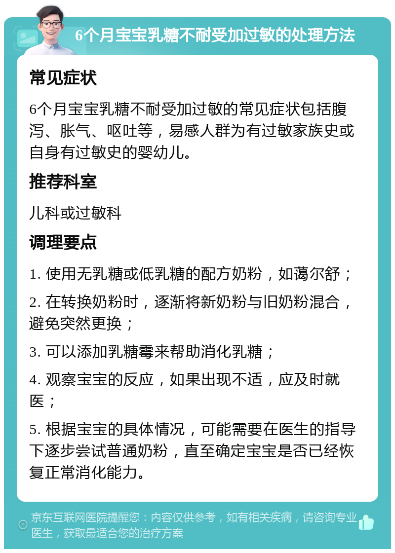 6个月宝宝乳糖不耐受加过敏的处理方法 常见症状 6个月宝宝乳糖不耐受加过敏的常见症状包括腹泻、胀气、呕吐等，易感人群为有过敏家族史或自身有过敏史的婴幼儿。 推荐科室 儿科或过敏科 调理要点 1. 使用无乳糖或低乳糖的配方奶粉，如蔼尔舒； 2. 在转换奶粉时，逐渐将新奶粉与旧奶粉混合，避免突然更换； 3. 可以添加乳糖霉来帮助消化乳糖； 4. 观察宝宝的反应，如果出现不适，应及时就医； 5. 根据宝宝的具体情况，可能需要在医生的指导下逐步尝试普通奶粉，直至确定宝宝是否已经恢复正常消化能力。