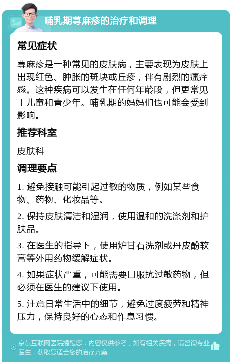 哺乳期荨麻疹的治疗和调理 常见症状 荨麻疹是一种常见的皮肤病，主要表现为皮肤上出现红色、肿胀的斑块或丘疹，伴有剧烈的瘙痒感。这种疾病可以发生在任何年龄段，但更常见于儿童和青少年。哺乳期的妈妈们也可能会受到影响。 推荐科室 皮肤科 调理要点 1. 避免接触可能引起过敏的物质，例如某些食物、药物、化妆品等。 2. 保持皮肤清洁和湿润，使用温和的洗涤剂和护肤品。 3. 在医生的指导下，使用炉甘石洗剂或丹皮酚软膏等外用药物缓解症状。 4. 如果症状严重，可能需要口服抗过敏药物，但必须在医生的建议下使用。 5. 注意日常生活中的细节，避免过度疲劳和精神压力，保持良好的心态和作息习惯。