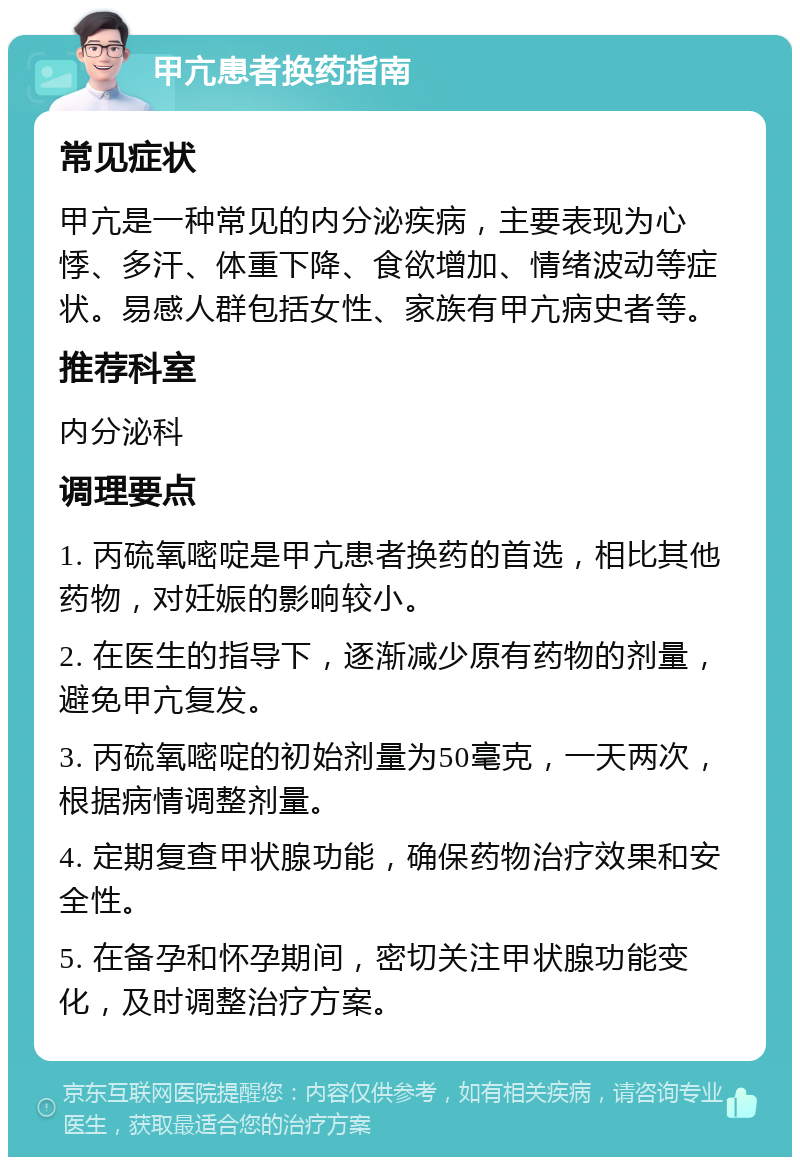 甲亢患者换药指南 常见症状 甲亢是一种常见的内分泌疾病，主要表现为心悸、多汗、体重下降、食欲增加、情绪波动等症状。易感人群包括女性、家族有甲亢病史者等。 推荐科室 内分泌科 调理要点 1. 丙硫氧嘧啶是甲亢患者换药的首选，相比其他药物，对妊娠的影响较小。 2. 在医生的指导下，逐渐减少原有药物的剂量，避免甲亢复发。 3. 丙硫氧嘧啶的初始剂量为50毫克，一天两次，根据病情调整剂量。 4. 定期复查甲状腺功能，确保药物治疗效果和安全性。 5. 在备孕和怀孕期间，密切关注甲状腺功能变化，及时调整治疗方案。