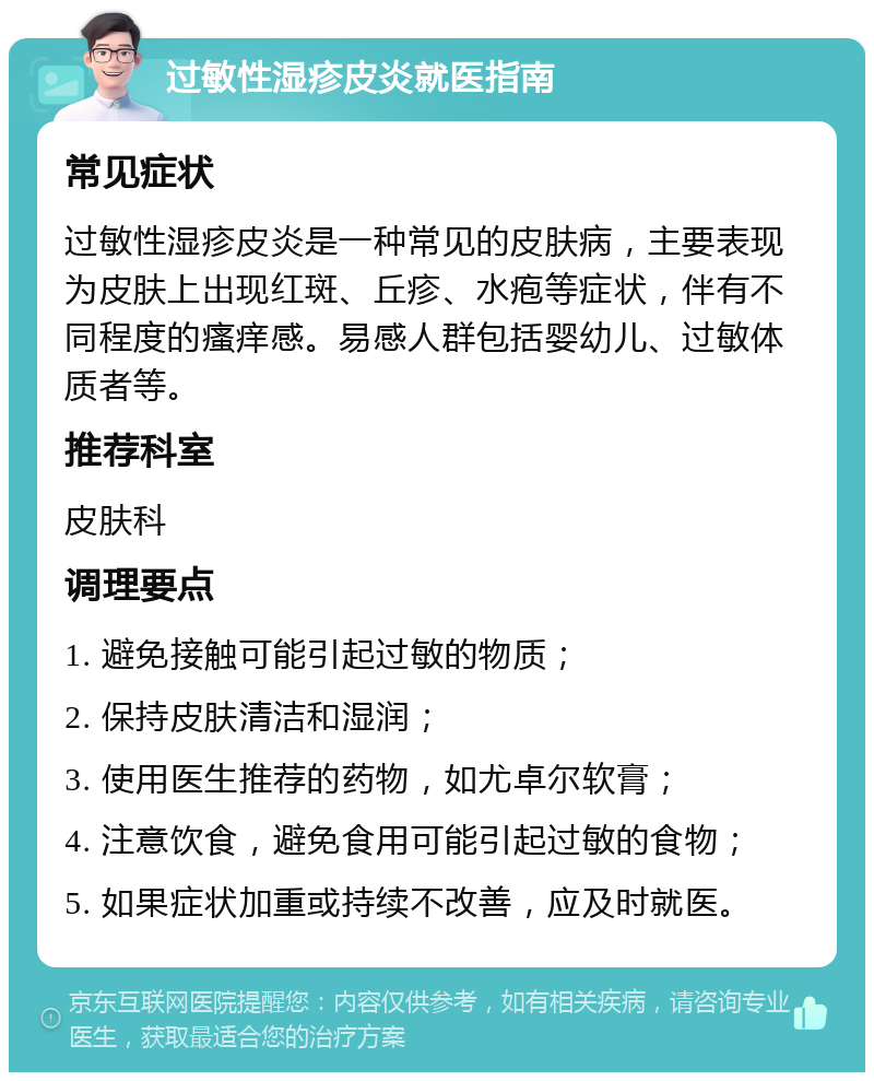 过敏性湿疹皮炎就医指南 常见症状 过敏性湿疹皮炎是一种常见的皮肤病，主要表现为皮肤上出现红斑、丘疹、水疱等症状，伴有不同程度的瘙痒感。易感人群包括婴幼儿、过敏体质者等。 推荐科室 皮肤科 调理要点 1. 避免接触可能引起过敏的物质； 2. 保持皮肤清洁和湿润； 3. 使用医生推荐的药物，如尤卓尔软膏； 4. 注意饮食，避免食用可能引起过敏的食物； 5. 如果症状加重或持续不改善，应及时就医。