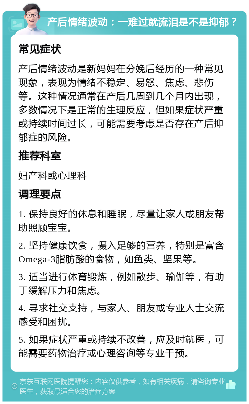 产后情绪波动：一难过就流泪是不是抑郁？ 常见症状 产后情绪波动是新妈妈在分娩后经历的一种常见现象，表现为情绪不稳定、易怒、焦虑、悲伤等。这种情况通常在产后几周到几个月内出现，多数情况下是正常的生理反应，但如果症状严重或持续时间过长，可能需要考虑是否存在产后抑郁症的风险。 推荐科室 妇产科或心理科 调理要点 1. 保持良好的休息和睡眠，尽量让家人或朋友帮助照顾宝宝。 2. 坚持健康饮食，摄入足够的营养，特别是富含Omega-3脂肪酸的食物，如鱼类、坚果等。 3. 适当进行体育锻炼，例如散步、瑜伽等，有助于缓解压力和焦虑。 4. 寻求社交支持，与家人、朋友或专业人士交流感受和困扰。 5. 如果症状严重或持续不改善，应及时就医，可能需要药物治疗或心理咨询等专业干预。