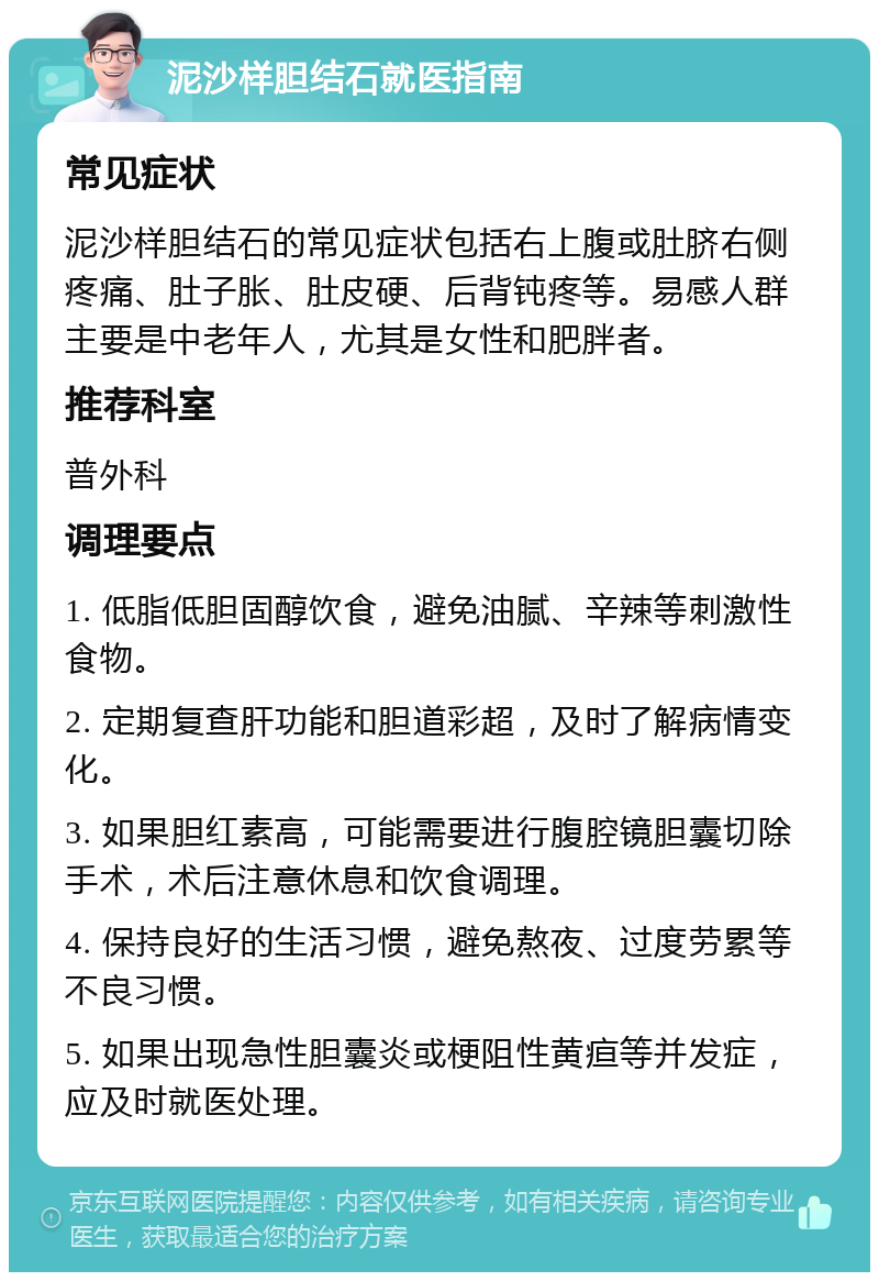 泥沙样胆结石就医指南 常见症状 泥沙样胆结石的常见症状包括右上腹或肚脐右侧疼痛、肚子胀、肚皮硬、后背钝疼等。易感人群主要是中老年人，尤其是女性和肥胖者。 推荐科室 普外科 调理要点 1. 低脂低胆固醇饮食，避免油腻、辛辣等刺激性食物。 2. 定期复查肝功能和胆道彩超，及时了解病情变化。 3. 如果胆红素高，可能需要进行腹腔镜胆囊切除手术，术后注意休息和饮食调理。 4. 保持良好的生活习惯，避免熬夜、过度劳累等不良习惯。 5. 如果出现急性胆囊炎或梗阻性黄疸等并发症，应及时就医处理。