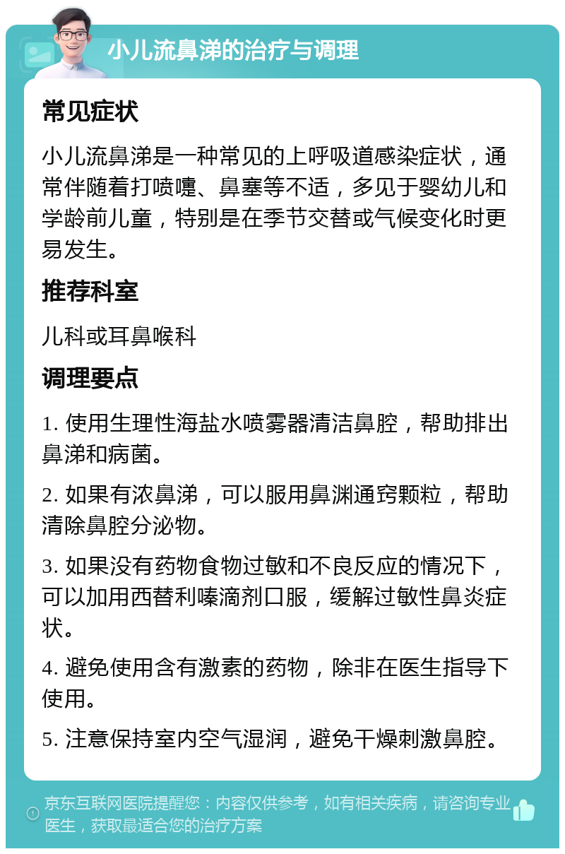 小儿流鼻涕的治疗与调理 常见症状 小儿流鼻涕是一种常见的上呼吸道感染症状，通常伴随着打喷嚏、鼻塞等不适，多见于婴幼儿和学龄前儿童，特别是在季节交替或气候变化时更易发生。 推荐科室 儿科或耳鼻喉科 调理要点 1. 使用生理性海盐水喷雾器清洁鼻腔，帮助排出鼻涕和病菌。 2. 如果有浓鼻涕，可以服用鼻渊通窍颗粒，帮助清除鼻腔分泌物。 3. 如果没有药物食物过敏和不良反应的情况下，可以加用西替利嗪滴剂口服，缓解过敏性鼻炎症状。 4. 避免使用含有激素的药物，除非在医生指导下使用。 5. 注意保持室内空气湿润，避免干燥刺激鼻腔。