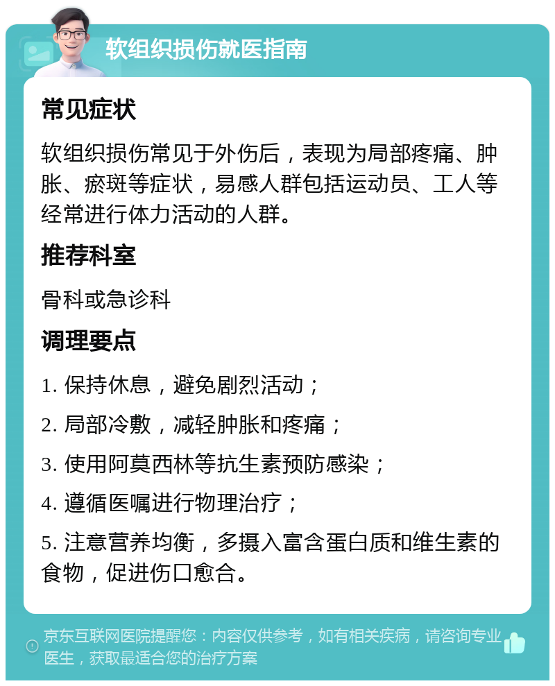 软组织损伤就医指南 常见症状 软组织损伤常见于外伤后，表现为局部疼痛、肿胀、瘀斑等症状，易感人群包括运动员、工人等经常进行体力活动的人群。 推荐科室 骨科或急诊科 调理要点 1. 保持休息，避免剧烈活动； 2. 局部冷敷，减轻肿胀和疼痛； 3. 使用阿莫西林等抗生素预防感染； 4. 遵循医嘱进行物理治疗； 5. 注意营养均衡，多摄入富含蛋白质和维生素的食物，促进伤口愈合。