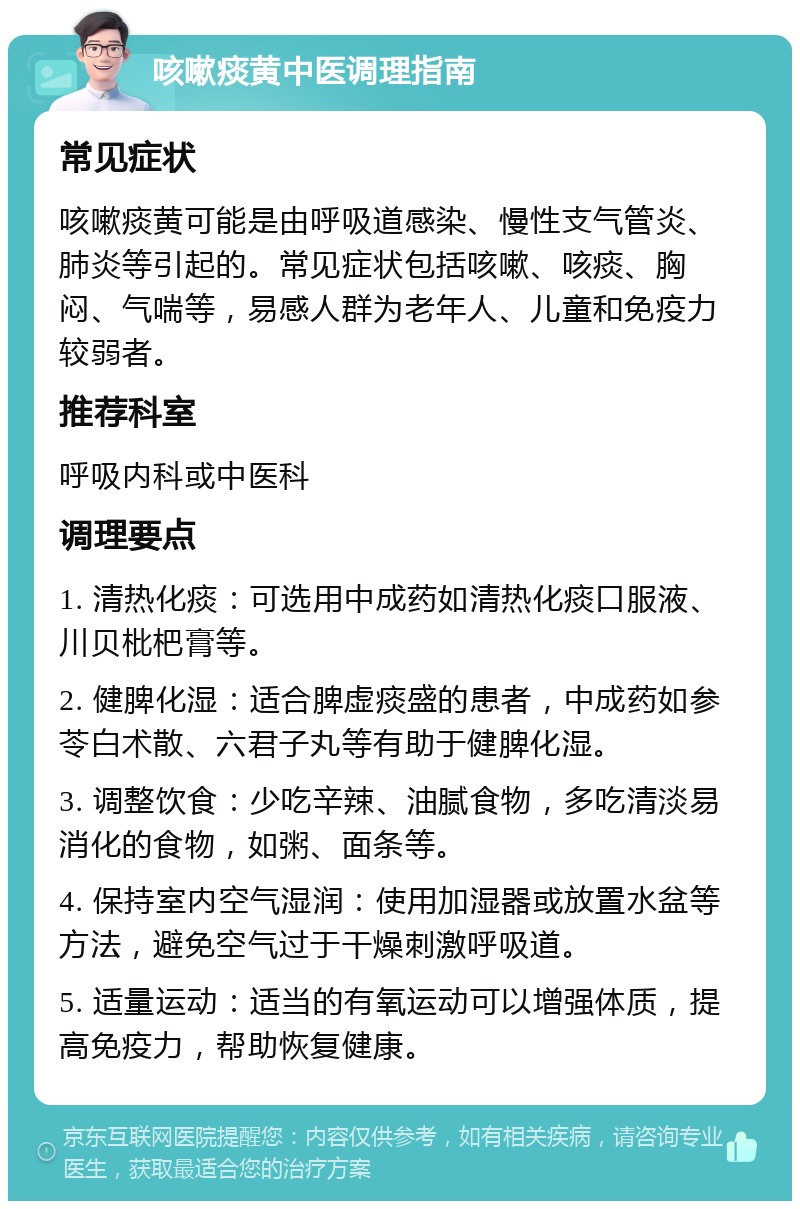 咳嗽痰黄中医调理指南 常见症状 咳嗽痰黄可能是由呼吸道感染、慢性支气管炎、肺炎等引起的。常见症状包括咳嗽、咳痰、胸闷、气喘等，易感人群为老年人、儿童和免疫力较弱者。 推荐科室 呼吸内科或中医科 调理要点 1. 清热化痰：可选用中成药如清热化痰口服液、川贝枇杷膏等。 2. 健脾化湿：适合脾虚痰盛的患者，中成药如参苓白术散、六君子丸等有助于健脾化湿。 3. 调整饮食：少吃辛辣、油腻食物，多吃清淡易消化的食物，如粥、面条等。 4. 保持室内空气湿润：使用加湿器或放置水盆等方法，避免空气过于干燥刺激呼吸道。 5. 适量运动：适当的有氧运动可以增强体质，提高免疫力，帮助恢复健康。