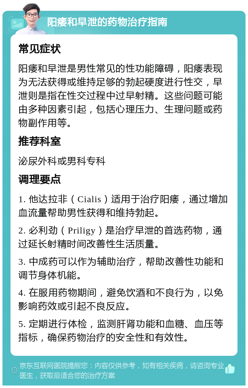 阳痿和早泄的药物治疗指南 常见症状 阳痿和早泄是男性常见的性功能障碍，阳痿表现为无法获得或维持足够的勃起硬度进行性交，早泄则是指在性交过程中过早射精。这些问题可能由多种因素引起，包括心理压力、生理问题或药物副作用等。 推荐科室 泌尿外科或男科专科 调理要点 1. 他达拉非（Cialis）适用于治疗阳痿，通过增加血流量帮助男性获得和维持勃起。 2. 必利劲（Priligy）是治疗早泄的首选药物，通过延长射精时间改善性生活质量。 3. 中成药可以作为辅助治疗，帮助改善性功能和调节身体机能。 4. 在服用药物期间，避免饮酒和不良行为，以免影响药效或引起不良反应。 5. 定期进行体检，监测肝肾功能和血糖、血压等指标，确保药物治疗的安全性和有效性。