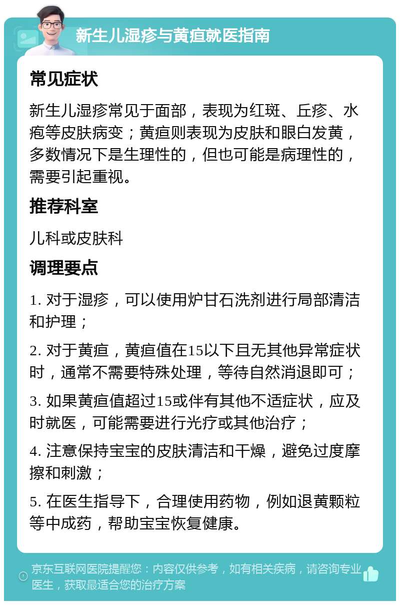 新生儿湿疹与黄疸就医指南 常见症状 新生儿湿疹常见于面部，表现为红斑、丘疹、水疱等皮肤病变；黄疸则表现为皮肤和眼白发黄，多数情况下是生理性的，但也可能是病理性的，需要引起重视。 推荐科室 儿科或皮肤科 调理要点 1. 对于湿疹，可以使用炉甘石洗剂进行局部清洁和护理； 2. 对于黄疸，黄疸值在15以下且无其他异常症状时，通常不需要特殊处理，等待自然消退即可； 3. 如果黄疸值超过15或伴有其他不适症状，应及时就医，可能需要进行光疗或其他治疗； 4. 注意保持宝宝的皮肤清洁和干燥，避免过度摩擦和刺激； 5. 在医生指导下，合理使用药物，例如退黄颗粒等中成药，帮助宝宝恢复健康。