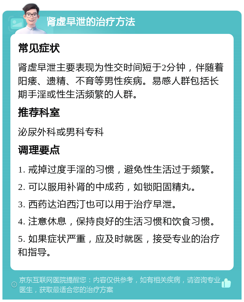 肾虚早泄的治疗方法 常见症状 肾虚早泄主要表现为性交时间短于2分钟，伴随着阳痿、遗精、不育等男性疾病。易感人群包括长期手淫或性生活频繁的人群。 推荐科室 泌尿外科或男科专科 调理要点 1. 戒掉过度手淫的习惯，避免性生活过于频繁。 2. 可以服用补肾的中成药，如锁阳固精丸。 3. 西药达泊西汀也可以用于治疗早泄。 4. 注意休息，保持良好的生活习惯和饮食习惯。 5. 如果症状严重，应及时就医，接受专业的治疗和指导。