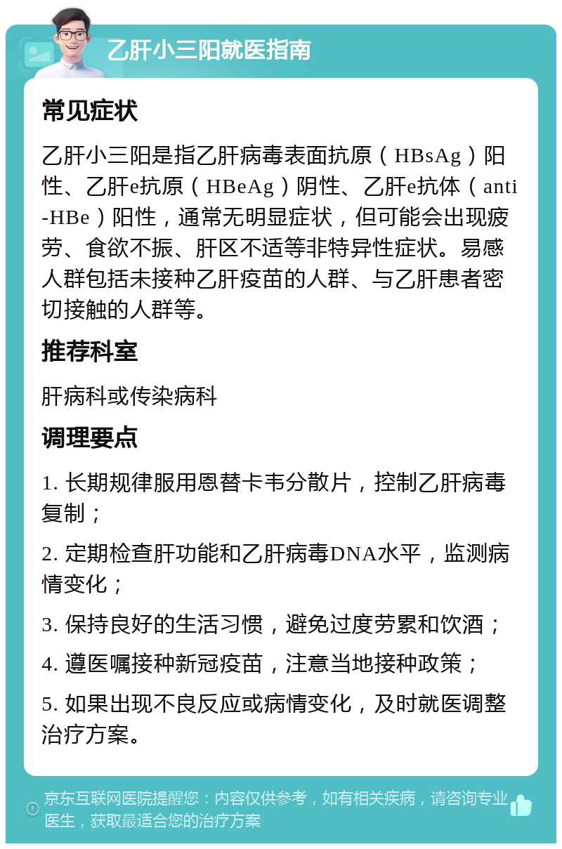 乙肝小三阳就医指南 常见症状 乙肝小三阳是指乙肝病毒表面抗原（HBsAg）阳性、乙肝e抗原（HBeAg）阴性、乙肝e抗体（anti-HBe）阳性，通常无明显症状，但可能会出现疲劳、食欲不振、肝区不适等非特异性症状。易感人群包括未接种乙肝疫苗的人群、与乙肝患者密切接触的人群等。 推荐科室 肝病科或传染病科 调理要点 1. 长期规律服用恩替卡韦分散片，控制乙肝病毒复制； 2. 定期检查肝功能和乙肝病毒DNA水平，监测病情变化； 3. 保持良好的生活习惯，避免过度劳累和饮酒； 4. 遵医嘱接种新冠疫苗，注意当地接种政策； 5. 如果出现不良反应或病情变化，及时就医调整治疗方案。