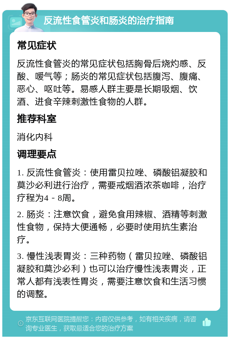 反流性食管炎和肠炎的治疗指南 常见症状 反流性食管炎的常见症状包括胸骨后烧灼感、反酸、嗳气等；肠炎的常见症状包括腹泻、腹痛、恶心、呕吐等。易感人群主要是长期吸烟、饮酒、进食辛辣刺激性食物的人群。 推荐科室 消化内科 调理要点 1. 反流性食管炎：使用雷贝拉唑、磷酸铝凝胶和莫沙必利进行治疗，需要戒烟酒浓茶咖啡，治疗疗程为4－8周。 2. 肠炎：注意饮食，避免食用辣椒、酒精等刺激性食物，保持大便通畅，必要时使用抗生素治疗。 3. 慢性浅表胃炎：三种药物（雷贝拉唑、磷酸铝凝胶和莫沙必利）也可以治疗慢性浅表胃炎，正常人都有浅表性胃炎，需要注意饮食和生活习惯的调整。