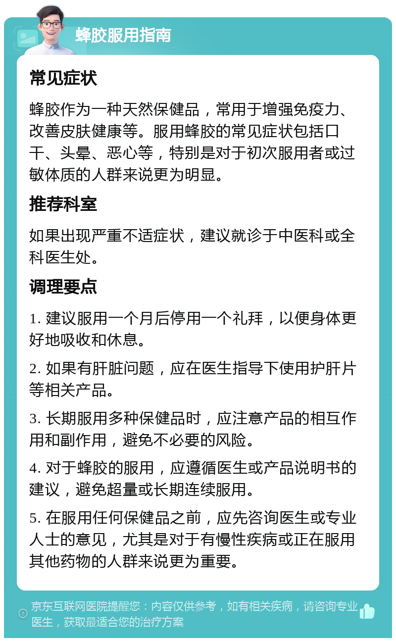 蜂胶服用指南 常见症状 蜂胶作为一种天然保健品，常用于增强免疫力、改善皮肤健康等。服用蜂胶的常见症状包括口干、头晕、恶心等，特别是对于初次服用者或过敏体质的人群来说更为明显。 推荐科室 如果出现严重不适症状，建议就诊于中医科或全科医生处。 调理要点 1. 建议服用一个月后停用一个礼拜，以便身体更好地吸收和休息。 2. 如果有肝脏问题，应在医生指导下使用护肝片等相关产品。 3. 长期服用多种保健品时，应注意产品的相互作用和副作用，避免不必要的风险。 4. 对于蜂胶的服用，应遵循医生或产品说明书的建议，避免超量或长期连续服用。 5. 在服用任何保健品之前，应先咨询医生或专业人士的意见，尤其是对于有慢性疾病或正在服用其他药物的人群来说更为重要。