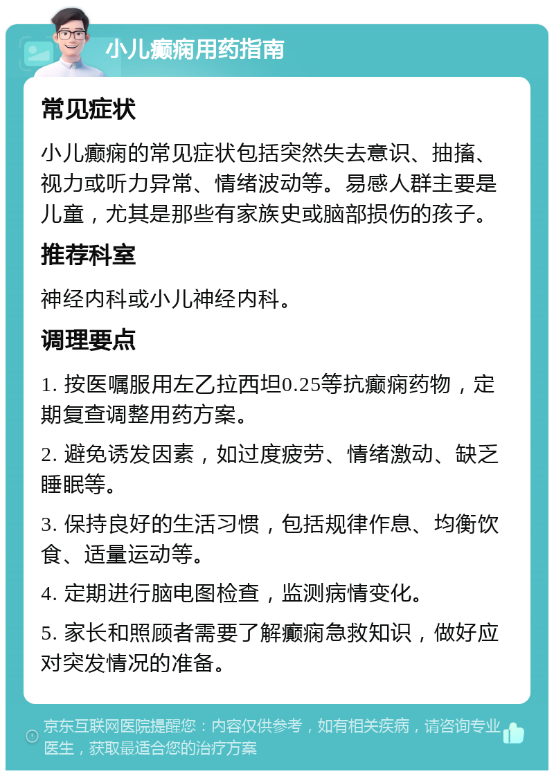 小儿癫痫用药指南 常见症状 小儿癫痫的常见症状包括突然失去意识、抽搐、视力或听力异常、情绪波动等。易感人群主要是儿童，尤其是那些有家族史或脑部损伤的孩子。 推荐科室 神经内科或小儿神经内科。 调理要点 1. 按医嘱服用左乙拉西坦0.25等抗癫痫药物，定期复查调整用药方案。 2. 避免诱发因素，如过度疲劳、情绪激动、缺乏睡眠等。 3. 保持良好的生活习惯，包括规律作息、均衡饮食、适量运动等。 4. 定期进行脑电图检查，监测病情变化。 5. 家长和照顾者需要了解癫痫急救知识，做好应对突发情况的准备。