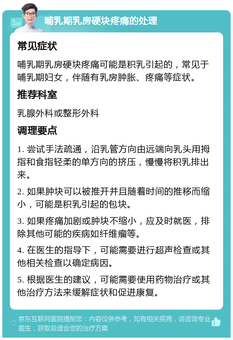 哺乳期乳房硬块疼痛的处理 常见症状 哺乳期乳房硬块疼痛可能是积乳引起的，常见于哺乳期妇女，伴随有乳房肿胀、疼痛等症状。 推荐科室 乳腺外科或整形外科 调理要点 1. 尝试手法疏通，沿乳管方向由远端向乳头用拇指和食指轻柔的单方向的挤压，慢慢将积乳排出来。 2. 如果肿块可以被推开并且随着时间的推移而缩小，可能是积乳引起的包块。 3. 如果疼痛加剧或肿块不缩小，应及时就医，排除其他可能的疾病如纤维瘤等。 4. 在医生的指导下，可能需要进行超声检查或其他相关检查以确定病因。 5. 根据医生的建议，可能需要使用药物治疗或其他治疗方法来缓解症状和促进康复。