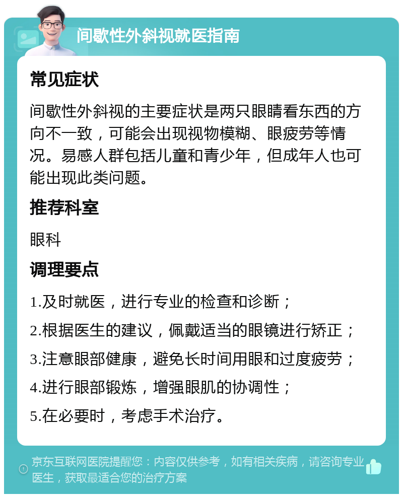 间歇性外斜视就医指南 常见症状 间歇性外斜视的主要症状是两只眼睛看东西的方向不一致，可能会出现视物模糊、眼疲劳等情况。易感人群包括儿童和青少年，但成年人也可能出现此类问题。 推荐科室 眼科 调理要点 1.及时就医，进行专业的检查和诊断； 2.根据医生的建议，佩戴适当的眼镜进行矫正； 3.注意眼部健康，避免长时间用眼和过度疲劳； 4.进行眼部锻炼，增强眼肌的协调性； 5.在必要时，考虑手术治疗。