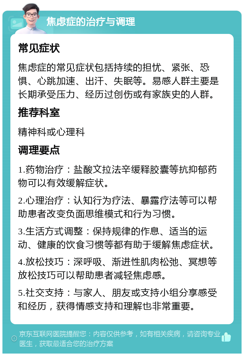 焦虑症的治疗与调理 常见症状 焦虑症的常见症状包括持续的担忧、紧张、恐惧、心跳加速、出汗、失眠等。易感人群主要是长期承受压力、经历过创伤或有家族史的人群。 推荐科室 精神科或心理科 调理要点 1.药物治疗：盐酸文拉法辛缓释胶囊等抗抑郁药物可以有效缓解症状。 2.心理治疗：认知行为疗法、暴露疗法等可以帮助患者改变负面思维模式和行为习惯。 3.生活方式调整：保持规律的作息、适当的运动、健康的饮食习惯等都有助于缓解焦虑症状。 4.放松技巧：深呼吸、渐进性肌肉松弛、冥想等放松技巧可以帮助患者减轻焦虑感。 5.社交支持：与家人、朋友或支持小组分享感受和经历，获得情感支持和理解也非常重要。