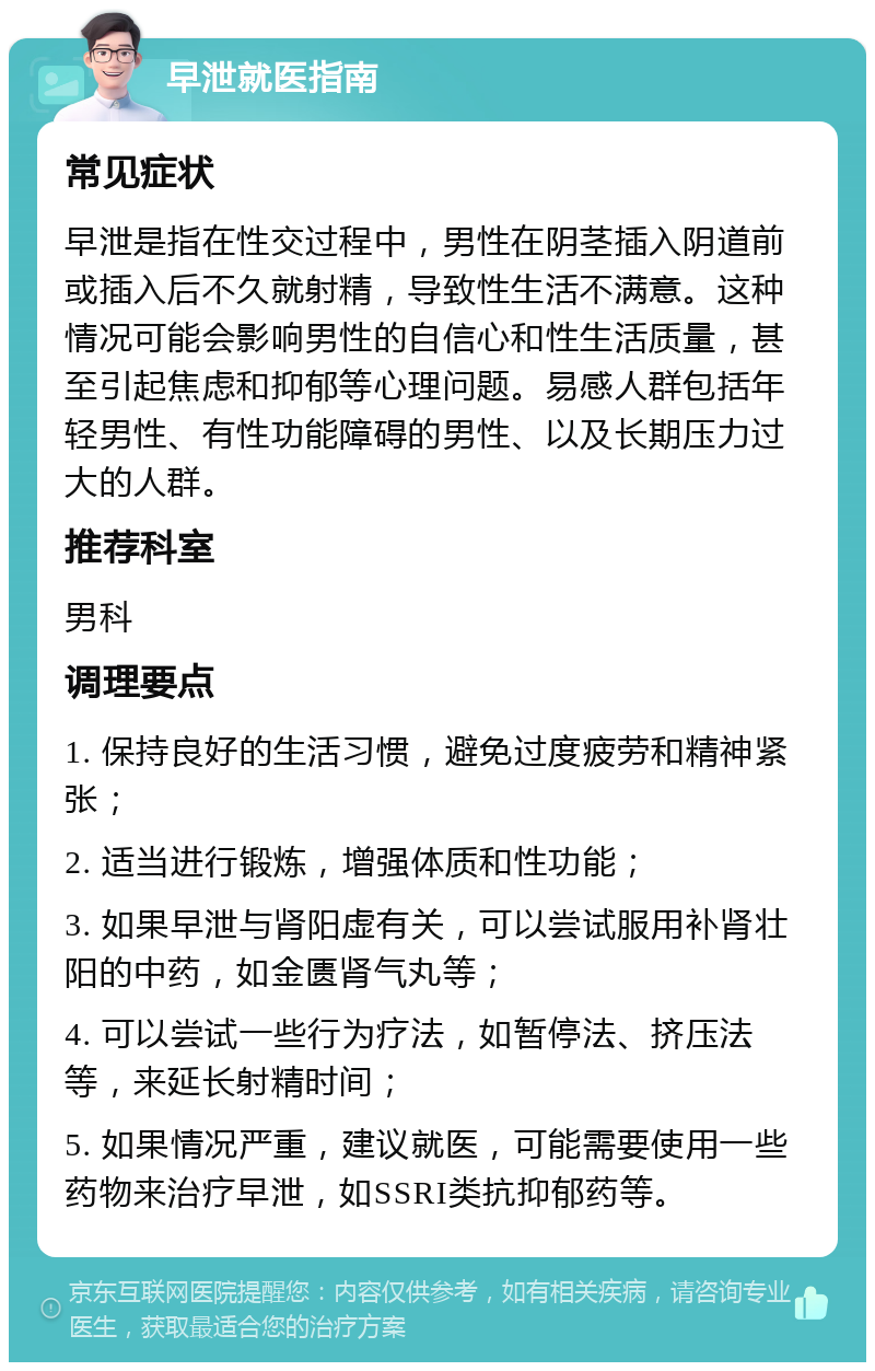 早泄就医指南 常见症状 早泄是指在性交过程中，男性在阴茎插入阴道前或插入后不久就射精，导致性生活不满意。这种情况可能会影响男性的自信心和性生活质量，甚至引起焦虑和抑郁等心理问题。易感人群包括年轻男性、有性功能障碍的男性、以及长期压力过大的人群。 推荐科室 男科 调理要点 1. 保持良好的生活习惯，避免过度疲劳和精神紧张； 2. 适当进行锻炼，增强体质和性功能； 3. 如果早泄与肾阳虚有关，可以尝试服用补肾壮阳的中药，如金匮肾气丸等； 4. 可以尝试一些行为疗法，如暂停法、挤压法等，来延长射精时间； 5. 如果情况严重，建议就医，可能需要使用一些药物来治疗早泄，如SSRI类抗抑郁药等。