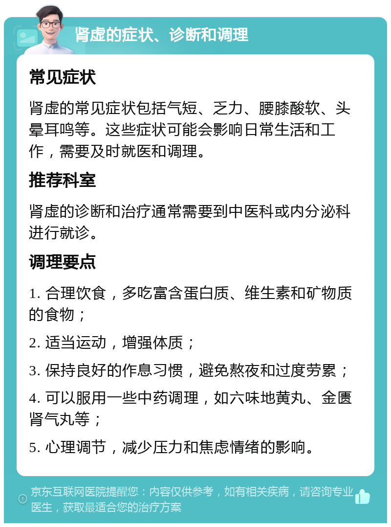 肾虚的症状、诊断和调理 常见症状 肾虚的常见症状包括气短、乏力、腰膝酸软、头晕耳鸣等。这些症状可能会影响日常生活和工作，需要及时就医和调理。 推荐科室 肾虚的诊断和治疗通常需要到中医科或内分泌科进行就诊。 调理要点 1. 合理饮食，多吃富含蛋白质、维生素和矿物质的食物； 2. 适当运动，增强体质； 3. 保持良好的作息习惯，避免熬夜和过度劳累； 4. 可以服用一些中药调理，如六味地黄丸、金匮肾气丸等； 5. 心理调节，减少压力和焦虑情绪的影响。