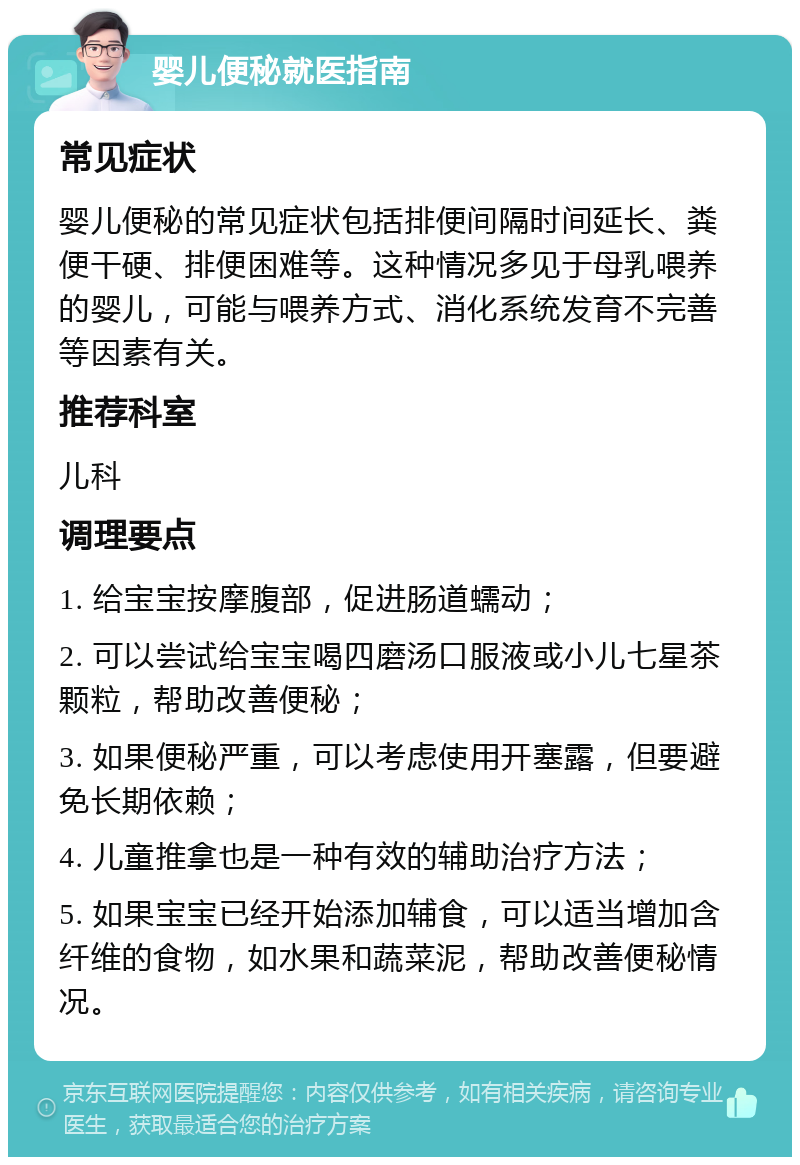 婴儿便秘就医指南 常见症状 婴儿便秘的常见症状包括排便间隔时间延长、粪便干硬、排便困难等。这种情况多见于母乳喂养的婴儿，可能与喂养方式、消化系统发育不完善等因素有关。 推荐科室 儿科 调理要点 1. 给宝宝按摩腹部，促进肠道蠕动； 2. 可以尝试给宝宝喝四磨汤口服液或小儿七星茶颗粒，帮助改善便秘； 3. 如果便秘严重，可以考虑使用开塞露，但要避免长期依赖； 4. 儿童推拿也是一种有效的辅助治疗方法； 5. 如果宝宝已经开始添加辅食，可以适当增加含纤维的食物，如水果和蔬菜泥，帮助改善便秘情况。