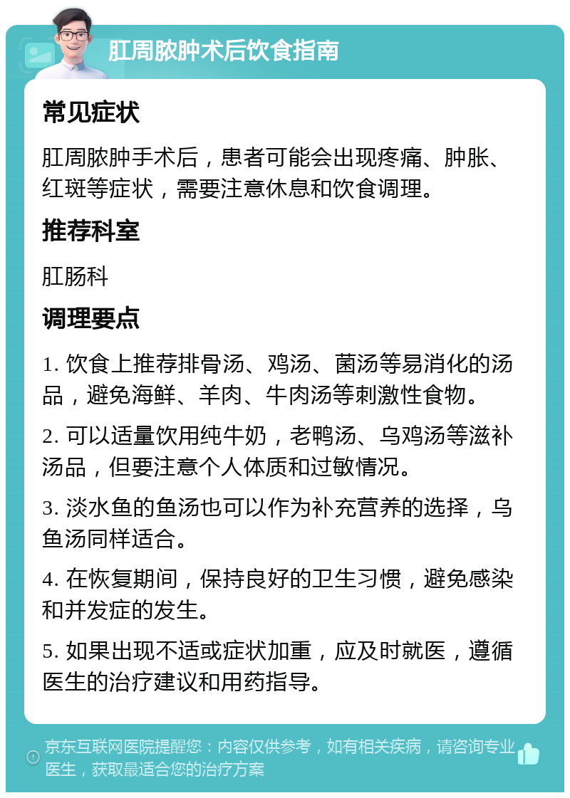 肛周脓肿术后饮食指南 常见症状 肛周脓肿手术后，患者可能会出现疼痛、肿胀、红斑等症状，需要注意休息和饮食调理。 推荐科室 肛肠科 调理要点 1. 饮食上推荐排骨汤、鸡汤、菌汤等易消化的汤品，避免海鲜、羊肉、牛肉汤等刺激性食物。 2. 可以适量饮用纯牛奶，老鸭汤、乌鸡汤等滋补汤品，但要注意个人体质和过敏情况。 3. 淡水鱼的鱼汤也可以作为补充营养的选择，乌鱼汤同样适合。 4. 在恢复期间，保持良好的卫生习惯，避免感染和并发症的发生。 5. 如果出现不适或症状加重，应及时就医，遵循医生的治疗建议和用药指导。