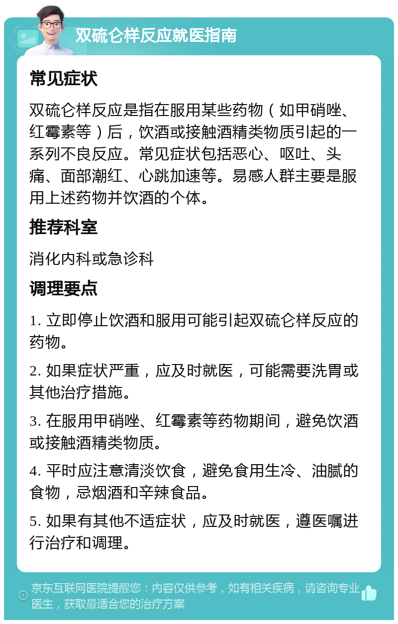 双硫仑样反应就医指南 常见症状 双硫仑样反应是指在服用某些药物（如甲硝唑、红霉素等）后，饮酒或接触酒精类物质引起的一系列不良反应。常见症状包括恶心、呕吐、头痛、面部潮红、心跳加速等。易感人群主要是服用上述药物并饮酒的个体。 推荐科室 消化内科或急诊科 调理要点 1. 立即停止饮酒和服用可能引起双硫仑样反应的药物。 2. 如果症状严重，应及时就医，可能需要洗胃或其他治疗措施。 3. 在服用甲硝唑、红霉素等药物期间，避免饮酒或接触酒精类物质。 4. 平时应注意清淡饮食，避免食用生冷、油腻的食物，忌烟酒和辛辣食品。 5. 如果有其他不适症状，应及时就医，遵医嘱进行治疗和调理。