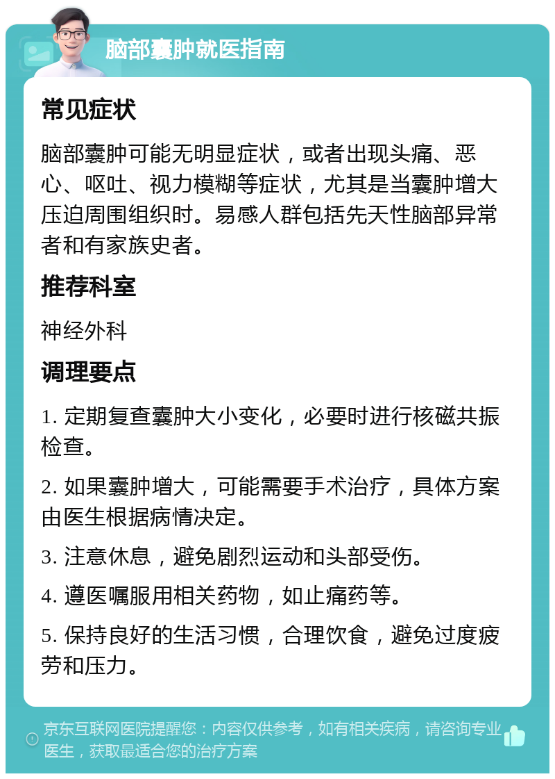 脑部囊肿就医指南 常见症状 脑部囊肿可能无明显症状，或者出现头痛、恶心、呕吐、视力模糊等症状，尤其是当囊肿增大压迫周围组织时。易感人群包括先天性脑部异常者和有家族史者。 推荐科室 神经外科 调理要点 1. 定期复查囊肿大小变化，必要时进行核磁共振检查。 2. 如果囊肿增大，可能需要手术治疗，具体方案由医生根据病情决定。 3. 注意休息，避免剧烈运动和头部受伤。 4. 遵医嘱服用相关药物，如止痛药等。 5. 保持良好的生活习惯，合理饮食，避免过度疲劳和压力。