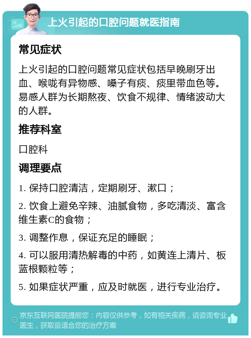 上火引起的口腔问题就医指南 常见症状 上火引起的口腔问题常见症状包括早晚刷牙出血、喉咙有异物感、嗓子有痰、痰里带血色等。易感人群为长期熬夜、饮食不规律、情绪波动大的人群。 推荐科室 口腔科 调理要点 1. 保持口腔清洁，定期刷牙、漱口； 2. 饮食上避免辛辣、油腻食物，多吃清淡、富含维生素C的食物； 3. 调整作息，保证充足的睡眠； 4. 可以服用清热解毒的中药，如黄连上清片、板蓝根颗粒等； 5. 如果症状严重，应及时就医，进行专业治疗。