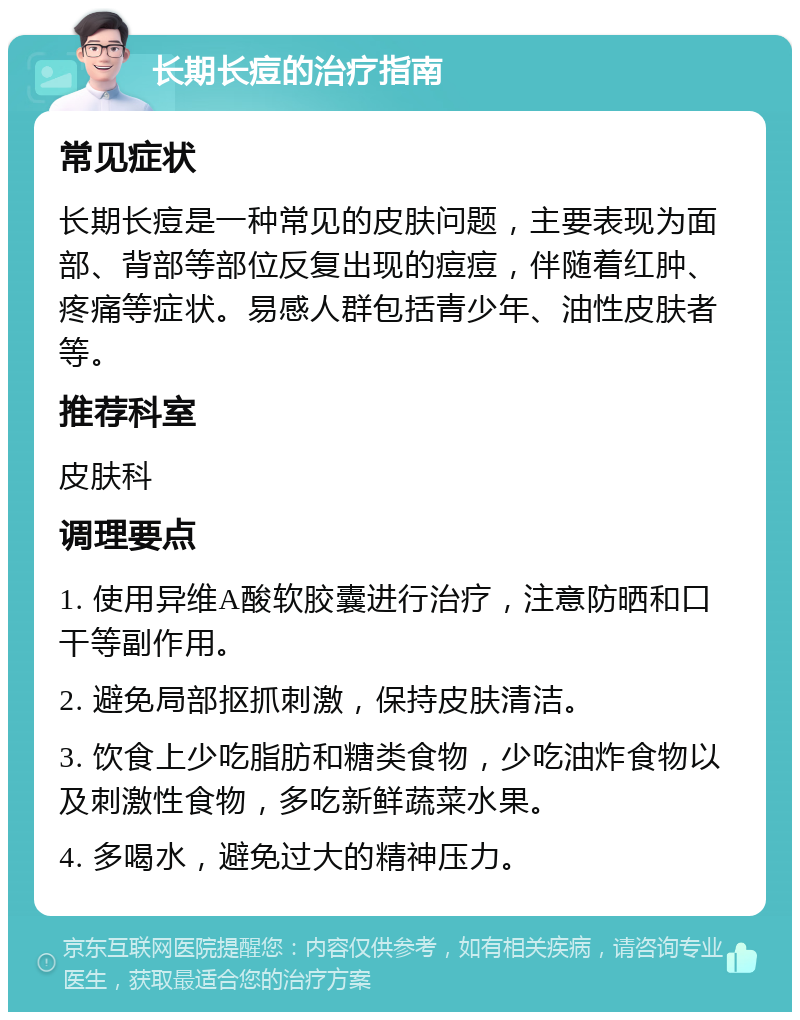 长期长痘的治疗指南 常见症状 长期长痘是一种常见的皮肤问题，主要表现为面部、背部等部位反复出现的痘痘，伴随着红肿、疼痛等症状。易感人群包括青少年、油性皮肤者等。 推荐科室 皮肤科 调理要点 1. 使用异维A酸软胶囊进行治疗，注意防晒和口干等副作用。 2. 避免局部抠抓刺激，保持皮肤清洁。 3. 饮食上少吃脂肪和糖类食物，少吃油炸食物以及刺激性食物，多吃新鲜蔬菜水果。 4. 多喝水，避免过大的精神压力。