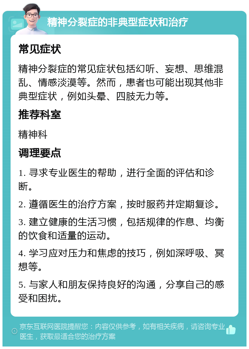 精神分裂症的非典型症状和治疗 常见症状 精神分裂症的常见症状包括幻听、妄想、思维混乱、情感淡漠等。然而，患者也可能出现其他非典型症状，例如头晕、四肢无力等。 推荐科室 精神科 调理要点 1. 寻求专业医生的帮助，进行全面的评估和诊断。 2. 遵循医生的治疗方案，按时服药并定期复诊。 3. 建立健康的生活习惯，包括规律的作息、均衡的饮食和适量的运动。 4. 学习应对压力和焦虑的技巧，例如深呼吸、冥想等。 5. 与家人和朋友保持良好的沟通，分享自己的感受和困扰。