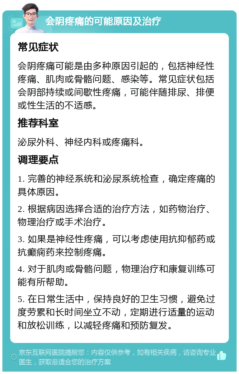 会阴疼痛的可能原因及治疗 常见症状 会阴疼痛可能是由多种原因引起的，包括神经性疼痛、肌肉或骨骼问题、感染等。常见症状包括会阴部持续或间歇性疼痛，可能伴随排尿、排便或性生活的不适感。 推荐科室 泌尿外科、神经内科或疼痛科。 调理要点 1. 完善的神经系统和泌尿系统检查，确定疼痛的具体原因。 2. 根据病因选择合适的治疗方法，如药物治疗、物理治疗或手术治疗。 3. 如果是神经性疼痛，可以考虑使用抗抑郁药或抗癫痫药来控制疼痛。 4. 对于肌肉或骨骼问题，物理治疗和康复训练可能有所帮助。 5. 在日常生活中，保持良好的卫生习惯，避免过度劳累和长时间坐立不动，定期进行适量的运动和放松训练，以减轻疼痛和预防复发。