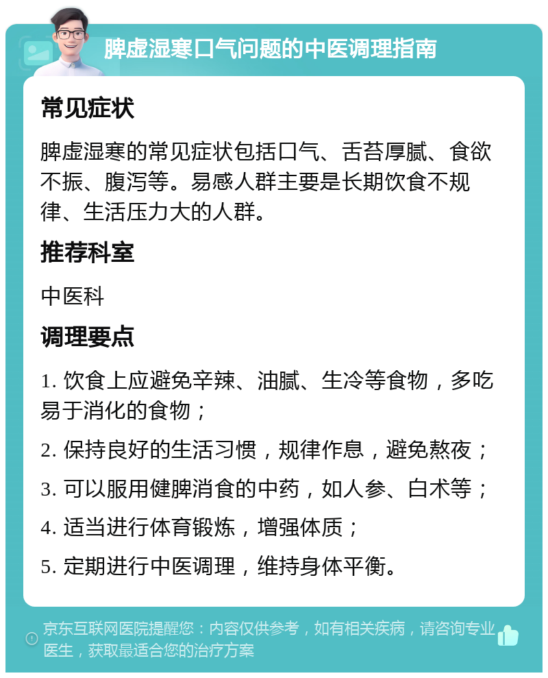 脾虚湿寒口气问题的中医调理指南 常见症状 脾虚湿寒的常见症状包括口气、舌苔厚腻、食欲不振、腹泻等。易感人群主要是长期饮食不规律、生活压力大的人群。 推荐科室 中医科 调理要点 1. 饮食上应避免辛辣、油腻、生冷等食物，多吃易于消化的食物； 2. 保持良好的生活习惯，规律作息，避免熬夜； 3. 可以服用健脾消食的中药，如人参、白术等； 4. 适当进行体育锻炼，增强体质； 5. 定期进行中医调理，维持身体平衡。