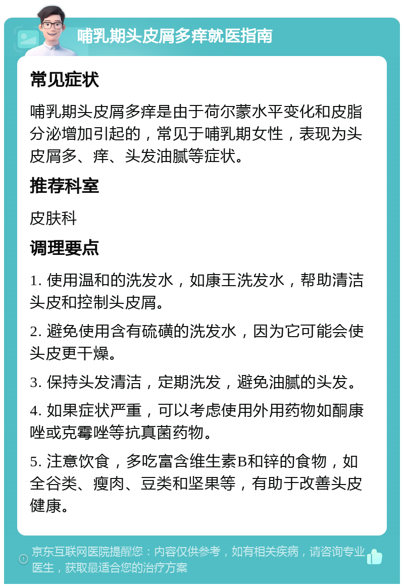 哺乳期头皮屑多痒就医指南 常见症状 哺乳期头皮屑多痒是由于荷尔蒙水平变化和皮脂分泌增加引起的，常见于哺乳期女性，表现为头皮屑多、痒、头发油腻等症状。 推荐科室 皮肤科 调理要点 1. 使用温和的洗发水，如康王洗发水，帮助清洁头皮和控制头皮屑。 2. 避免使用含有硫磺的洗发水，因为它可能会使头皮更干燥。 3. 保持头发清洁，定期洗发，避免油腻的头发。 4. 如果症状严重，可以考虑使用外用药物如酮康唑或克霉唑等抗真菌药物。 5. 注意饮食，多吃富含维生素B和锌的食物，如全谷类、瘦肉、豆类和坚果等，有助于改善头皮健康。