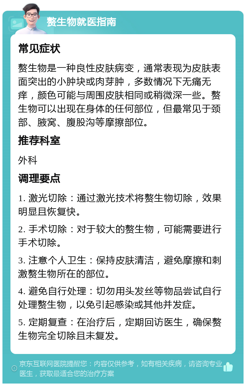 赘生物就医指南 常见症状 赘生物是一种良性皮肤病变，通常表现为皮肤表面突出的小肿块或肉芽肿，多数情况下无痛无痒，颜色可能与周围皮肤相同或稍微深一些。赘生物可以出现在身体的任何部位，但最常见于颈部、腋窝、腹股沟等摩擦部位。 推荐科室 外科 调理要点 1. 激光切除：通过激光技术将赘生物切除，效果明显且恢复快。 2. 手术切除：对于较大的赘生物，可能需要进行手术切除。 3. 注意个人卫生：保持皮肤清洁，避免摩擦和刺激赘生物所在的部位。 4. 避免自行处理：切勿用头发丝等物品尝试自行处理赘生物，以免引起感染或其他并发症。 5. 定期复查：在治疗后，定期回访医生，确保赘生物完全切除且未复发。