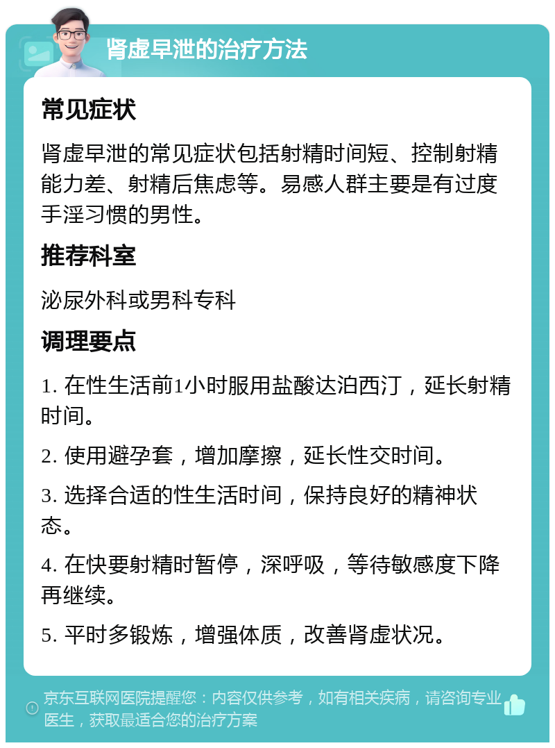 肾虚早泄的治疗方法 常见症状 肾虚早泄的常见症状包括射精时间短、控制射精能力差、射精后焦虑等。易感人群主要是有过度手淫习惯的男性。 推荐科室 泌尿外科或男科专科 调理要点 1. 在性生活前1小时服用盐酸达泊西汀，延长射精时间。 2. 使用避孕套，增加摩擦，延长性交时间。 3. 选择合适的性生活时间，保持良好的精神状态。 4. 在快要射精时暂停，深呼吸，等待敏感度下降再继续。 5. 平时多锻炼，增强体质，改善肾虚状况。