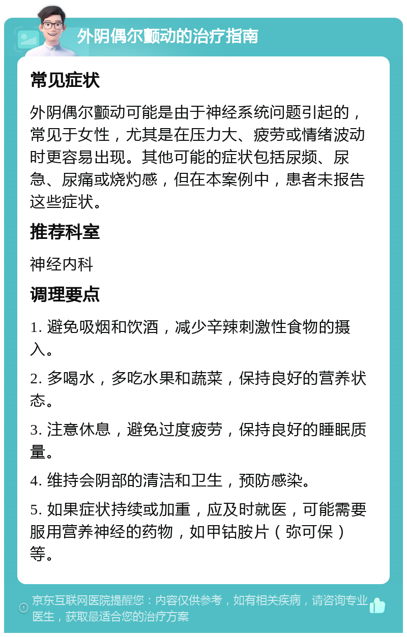 外阴偶尔颤动的治疗指南 常见症状 外阴偶尔颤动可能是由于神经系统问题引起的，常见于女性，尤其是在压力大、疲劳或情绪波动时更容易出现。其他可能的症状包括尿频、尿急、尿痛或烧灼感，但在本案例中，患者未报告这些症状。 推荐科室 神经内科 调理要点 1. 避免吸烟和饮酒，减少辛辣刺激性食物的摄入。 2. 多喝水，多吃水果和蔬菜，保持良好的营养状态。 3. 注意休息，避免过度疲劳，保持良好的睡眠质量。 4. 维持会阴部的清洁和卫生，预防感染。 5. 如果症状持续或加重，应及时就医，可能需要服用营养神经的药物，如甲钴胺片（弥可保）等。