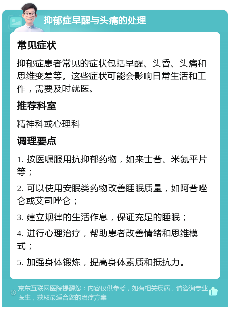 抑郁症早醒与头痛的处理 常见症状 抑郁症患者常见的症状包括早醒、头昏、头痛和思维变差等。这些症状可能会影响日常生活和工作，需要及时就医。 推荐科室 精神科或心理科 调理要点 1. 按医嘱服用抗抑郁药物，如来士普、米氮平片等； 2. 可以使用安眠类药物改善睡眠质量，如阿普唑仑或艾司唑仑； 3. 建立规律的生活作息，保证充足的睡眠； 4. 进行心理治疗，帮助患者改善情绪和思维模式； 5. 加强身体锻炼，提高身体素质和抵抗力。