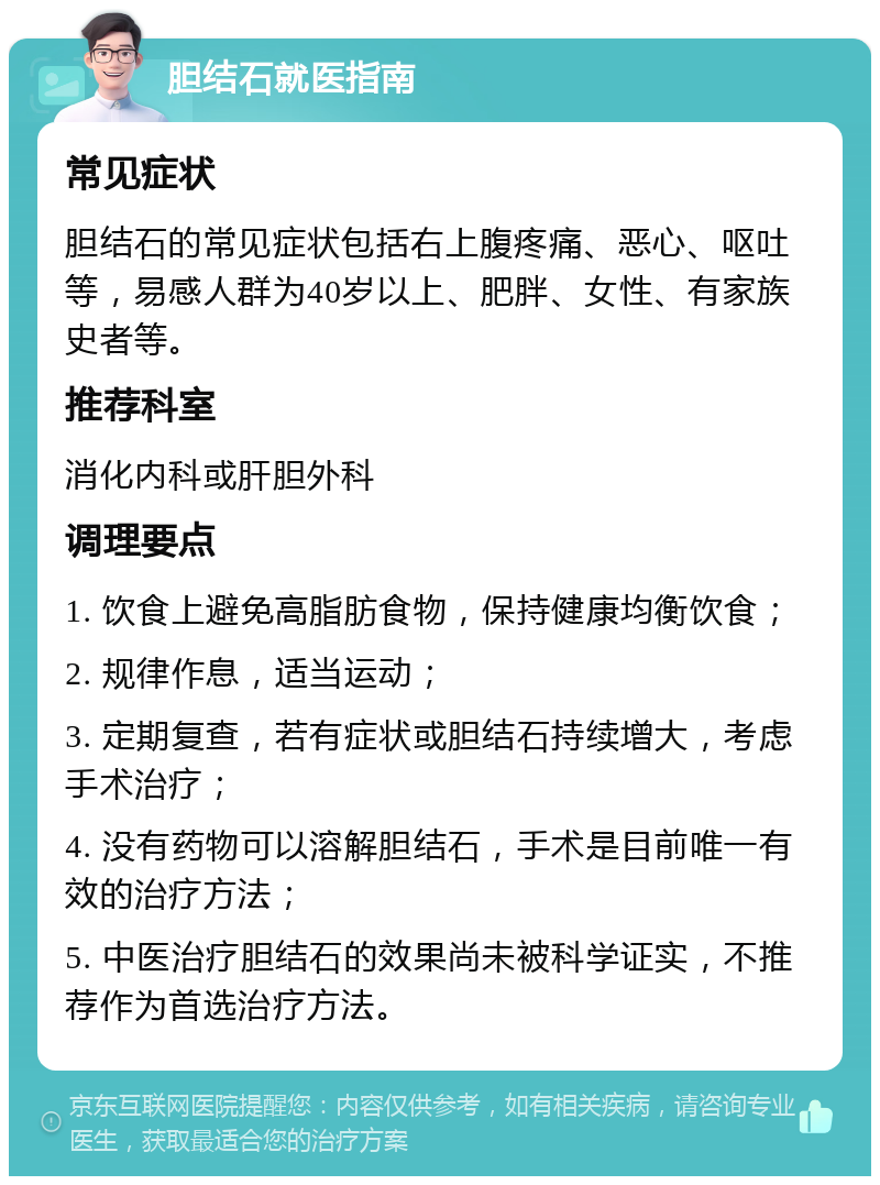 胆结石就医指南 常见症状 胆结石的常见症状包括右上腹疼痛、恶心、呕吐等，易感人群为40岁以上、肥胖、女性、有家族史者等。 推荐科室 消化内科或肝胆外科 调理要点 1. 饮食上避免高脂肪食物，保持健康均衡饮食； 2. 规律作息，适当运动； 3. 定期复查，若有症状或胆结石持续增大，考虑手术治疗； 4. 没有药物可以溶解胆结石，手术是目前唯一有效的治疗方法； 5. 中医治疗胆结石的效果尚未被科学证实，不推荐作为首选治疗方法。