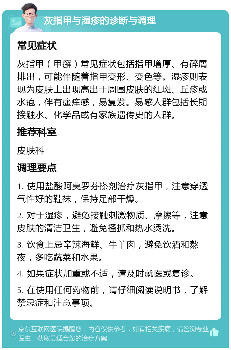 灰指甲与湿疹的诊断与调理 常见症状 灰指甲（甲癣）常见症状包括指甲增厚、有碎屑排出，可能伴随着指甲变形、变色等。湿疹则表现为皮肤上出现高出于周围皮肤的红斑、丘疹或水疱，伴有瘙痒感，易复发。易感人群包括长期接触水、化学品或有家族遗传史的人群。 推荐科室 皮肤科 调理要点 1. 使用盐酸阿莫罗芬搽剂治疗灰指甲，注意穿透气性好的鞋袜，保持足部干燥。 2. 对于湿疹，避免接触刺激物质、摩擦等，注意皮肤的清洁卫生，避免搔抓和热水烫洗。 3. 饮食上忌辛辣海鲜、牛羊肉，避免饮酒和熬夜，多吃蔬菜和水果。 4. 如果症状加重或不适，请及时就医或复诊。 5. 在使用任何药物前，请仔细阅读说明书，了解禁忌症和注意事项。