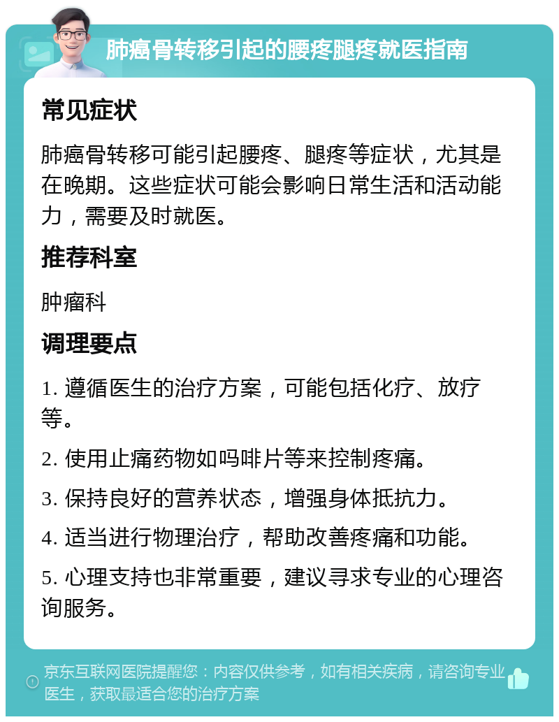 肺癌骨转移引起的腰疼腿疼就医指南 常见症状 肺癌骨转移可能引起腰疼、腿疼等症状，尤其是在晚期。这些症状可能会影响日常生活和活动能力，需要及时就医。 推荐科室 肿瘤科 调理要点 1. 遵循医生的治疗方案，可能包括化疗、放疗等。 2. 使用止痛药物如吗啡片等来控制疼痛。 3. 保持良好的营养状态，增强身体抵抗力。 4. 适当进行物理治疗，帮助改善疼痛和功能。 5. 心理支持也非常重要，建议寻求专业的心理咨询服务。