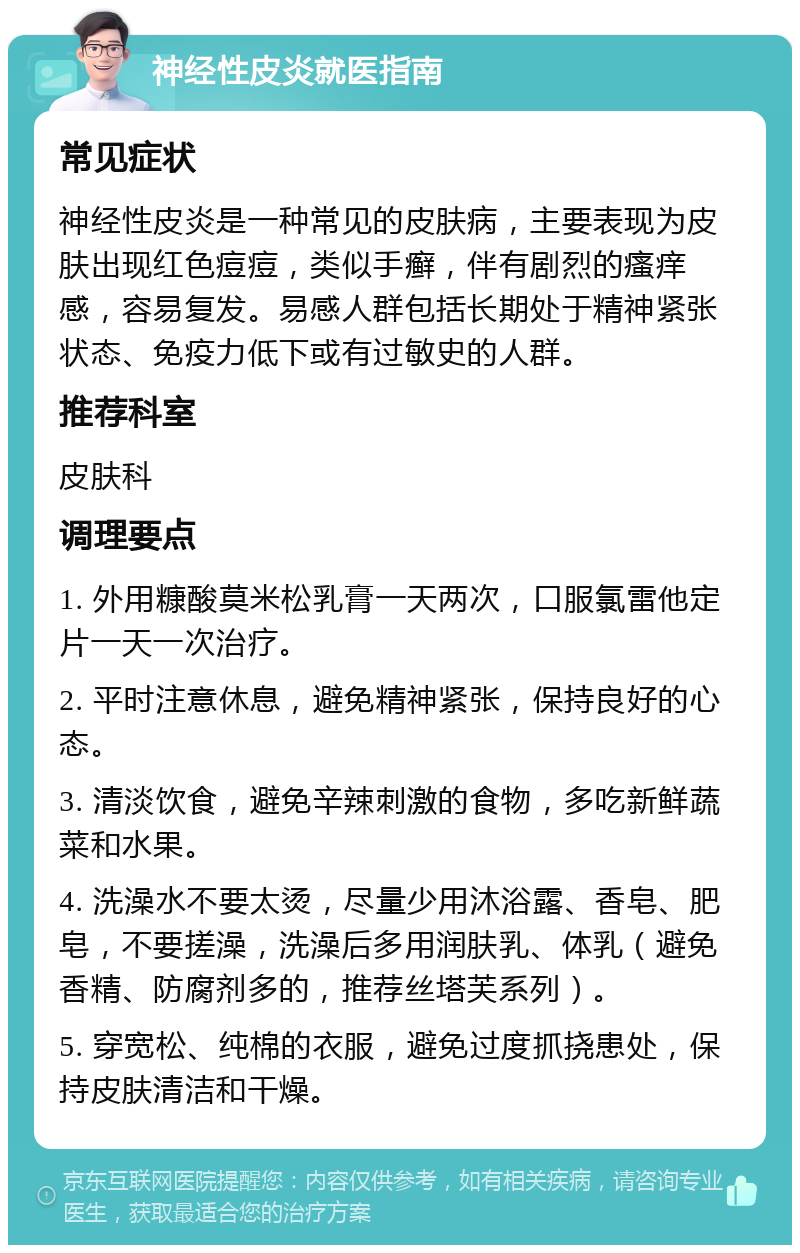 神经性皮炎就医指南 常见症状 神经性皮炎是一种常见的皮肤病，主要表现为皮肤出现红色痘痘，类似手癣，伴有剧烈的瘙痒感，容易复发。易感人群包括长期处于精神紧张状态、免疫力低下或有过敏史的人群。 推荐科室 皮肤科 调理要点 1. 外用糠酸莫米松乳膏一天两次，口服氯雷他定片一天一次治疗。 2. 平时注意休息，避免精神紧张，保持良好的心态。 3. 清淡饮食，避免辛辣刺激的食物，多吃新鲜蔬菜和水果。 4. 洗澡水不要太烫，尽量少用沐浴露、香皂、肥皂，不要搓澡，洗澡后多用润肤乳、体乳（避免香精、防腐剂多的，推荐丝塔芙系列）。 5. 穿宽松、纯棉的衣服，避免过度抓挠患处，保持皮肤清洁和干燥。