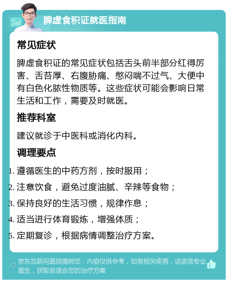 脾虚食积证就医指南 常见症状 脾虚食积证的常见症状包括舌头前半部分红得厉害、舌苔厚、右腹胁痛、憋闷喘不过气、大便中有白色化脓性物质等。这些症状可能会影响日常生活和工作，需要及时就医。 推荐科室 建议就诊于中医科或消化内科。 调理要点 遵循医生的中药方剂，按时服用； 注意饮食，避免过度油腻、辛辣等食物； 保持良好的生活习惯，规律作息； 适当进行体育锻炼，增强体质； 定期复诊，根据病情调整治疗方案。