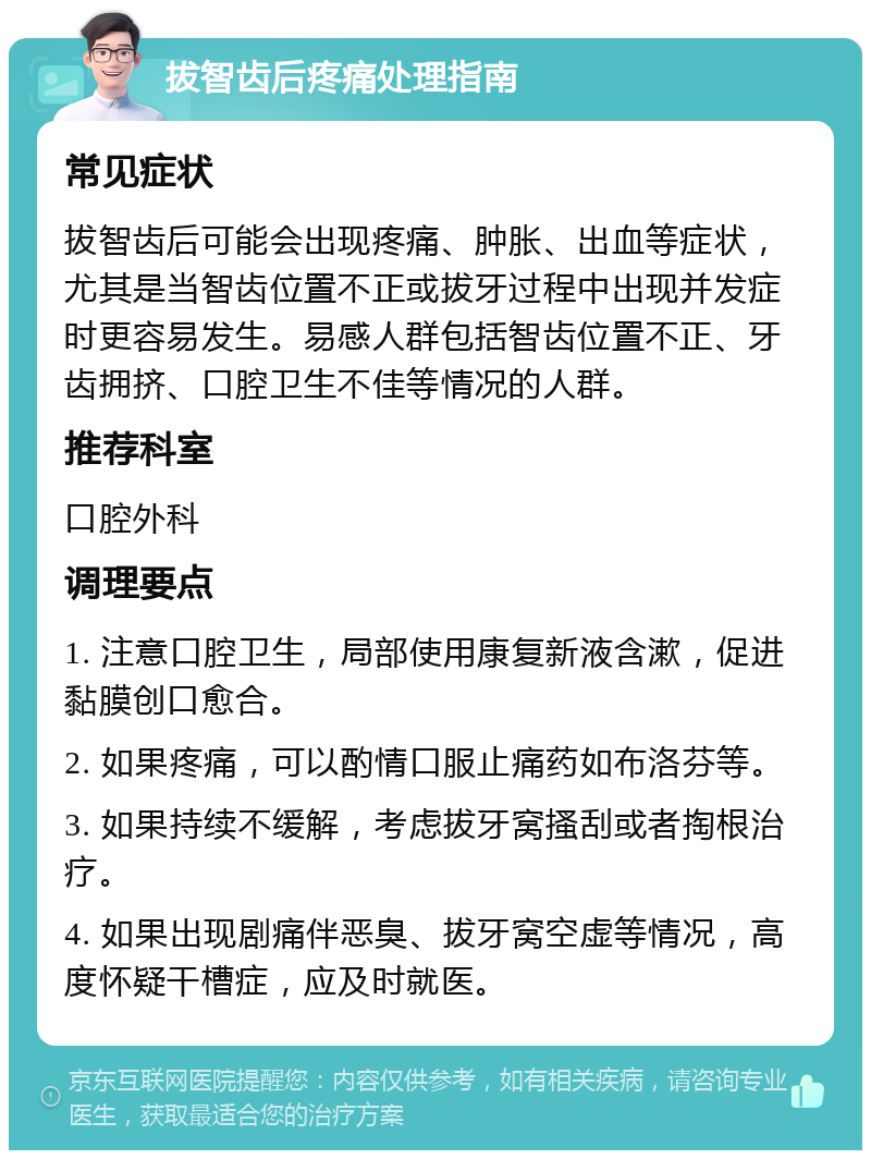 拔智齿后疼痛处理指南 常见症状 拔智齿后可能会出现疼痛、肿胀、出血等症状，尤其是当智齿位置不正或拔牙过程中出现并发症时更容易发生。易感人群包括智齿位置不正、牙齿拥挤、口腔卫生不佳等情况的人群。 推荐科室 口腔外科 调理要点 1. 注意口腔卫生，局部使用康复新液含漱，促进黏膜创口愈合。 2. 如果疼痛，可以酌情口服止痛药如布洛芬等。 3. 如果持续不缓解，考虑拔牙窝搔刮或者掏根治疗。 4. 如果出现剧痛伴恶臭、拔牙窝空虚等情况，高度怀疑干槽症，应及时就医。