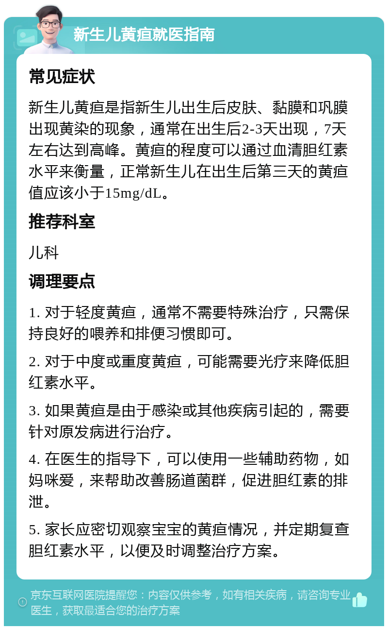 新生儿黄疸就医指南 常见症状 新生儿黄疸是指新生儿出生后皮肤、黏膜和巩膜出现黄染的现象，通常在出生后2-3天出现，7天左右达到高峰。黄疸的程度可以通过血清胆红素水平来衡量，正常新生儿在出生后第三天的黄疸值应该小于15mg/dL。 推荐科室 儿科 调理要点 1. 对于轻度黄疸，通常不需要特殊治疗，只需保持良好的喂养和排便习惯即可。 2. 对于中度或重度黄疸，可能需要光疗来降低胆红素水平。 3. 如果黄疸是由于感染或其他疾病引起的，需要针对原发病进行治疗。 4. 在医生的指导下，可以使用一些辅助药物，如妈咪爱，来帮助改善肠道菌群，促进胆红素的排泄。 5. 家长应密切观察宝宝的黄疸情况，并定期复查胆红素水平，以便及时调整治疗方案。