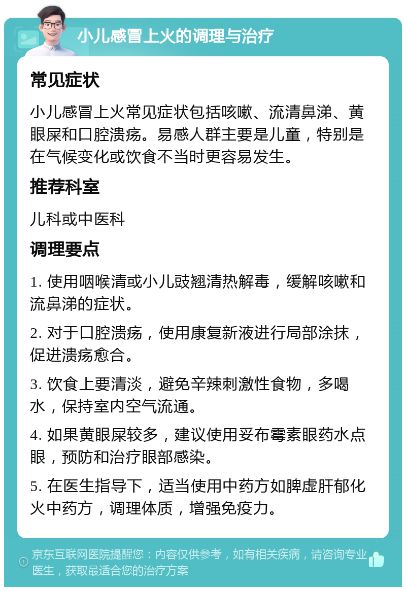 小儿感冒上火的调理与治疗 常见症状 小儿感冒上火常见症状包括咳嗽、流清鼻涕、黄眼屎和口腔溃疡。易感人群主要是儿童，特别是在气候变化或饮食不当时更容易发生。 推荐科室 儿科或中医科 调理要点 1. 使用咽喉清或小儿豉翘清热解毒，缓解咳嗽和流鼻涕的症状。 2. 对于口腔溃疡，使用康复新液进行局部涂抹，促进溃疡愈合。 3. 饮食上要清淡，避免辛辣刺激性食物，多喝水，保持室内空气流通。 4. 如果黄眼屎较多，建议使用妥布霉素眼药水点眼，预防和治疗眼部感染。 5. 在医生指导下，适当使用中药方如脾虚肝郁化火中药方，调理体质，增强免疫力。