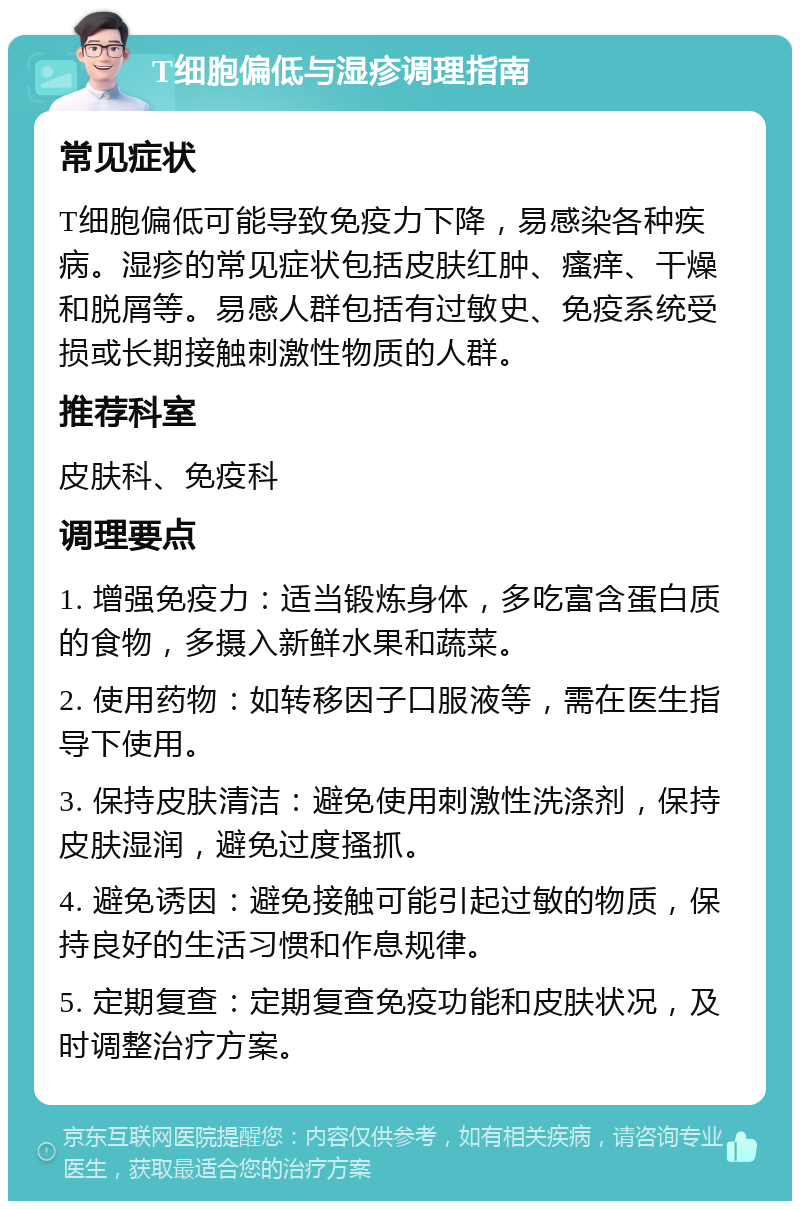 T细胞偏低与湿疹调理指南 常见症状 T细胞偏低可能导致免疫力下降，易感染各种疾病。湿疹的常见症状包括皮肤红肿、瘙痒、干燥和脱屑等。易感人群包括有过敏史、免疫系统受损或长期接触刺激性物质的人群。 推荐科室 皮肤科、免疫科 调理要点 1. 增强免疫力：适当锻炼身体，多吃富含蛋白质的食物，多摄入新鲜水果和蔬菜。 2. 使用药物：如转移因子口服液等，需在医生指导下使用。 3. 保持皮肤清洁：避免使用刺激性洗涤剂，保持皮肤湿润，避免过度搔抓。 4. 避免诱因：避免接触可能引起过敏的物质，保持良好的生活习惯和作息规律。 5. 定期复查：定期复查免疫功能和皮肤状况，及时调整治疗方案。