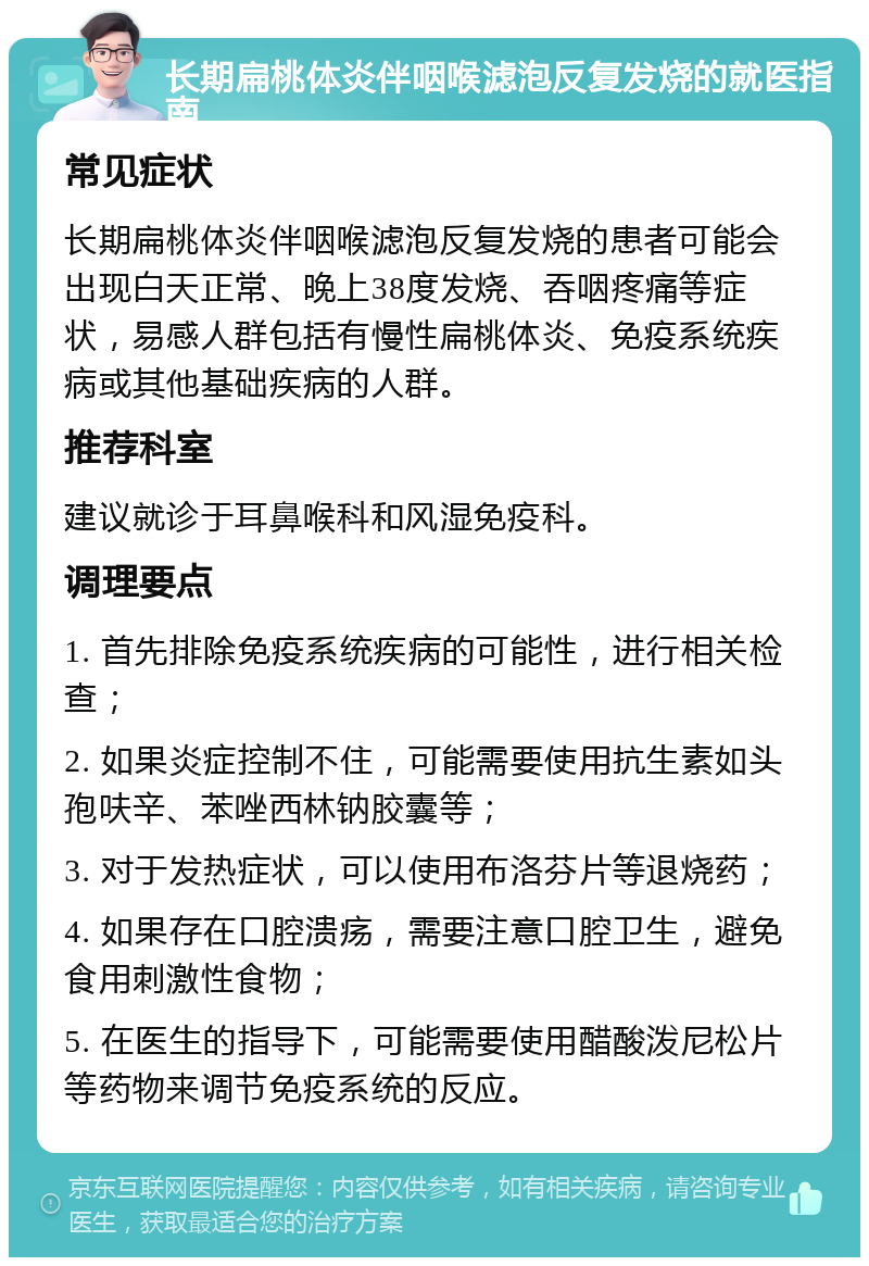 长期扁桃体炎伴咽喉滤泡反复发烧的就医指南 常见症状 长期扁桃体炎伴咽喉滤泡反复发烧的患者可能会出现白天正常、晚上38度发烧、吞咽疼痛等症状，易感人群包括有慢性扁桃体炎、免疫系统疾病或其他基础疾病的人群。 推荐科室 建议就诊于耳鼻喉科和风湿免疫科。 调理要点 1. 首先排除免疫系统疾病的可能性，进行相关检查； 2. 如果炎症控制不住，可能需要使用抗生素如头孢呋辛、苯唑西林钠胶囊等； 3. 对于发热症状，可以使用布洛芬片等退烧药； 4. 如果存在口腔溃疡，需要注意口腔卫生，避免食用刺激性食物； 5. 在医生的指导下，可能需要使用醋酸泼尼松片等药物来调节免疫系统的反应。