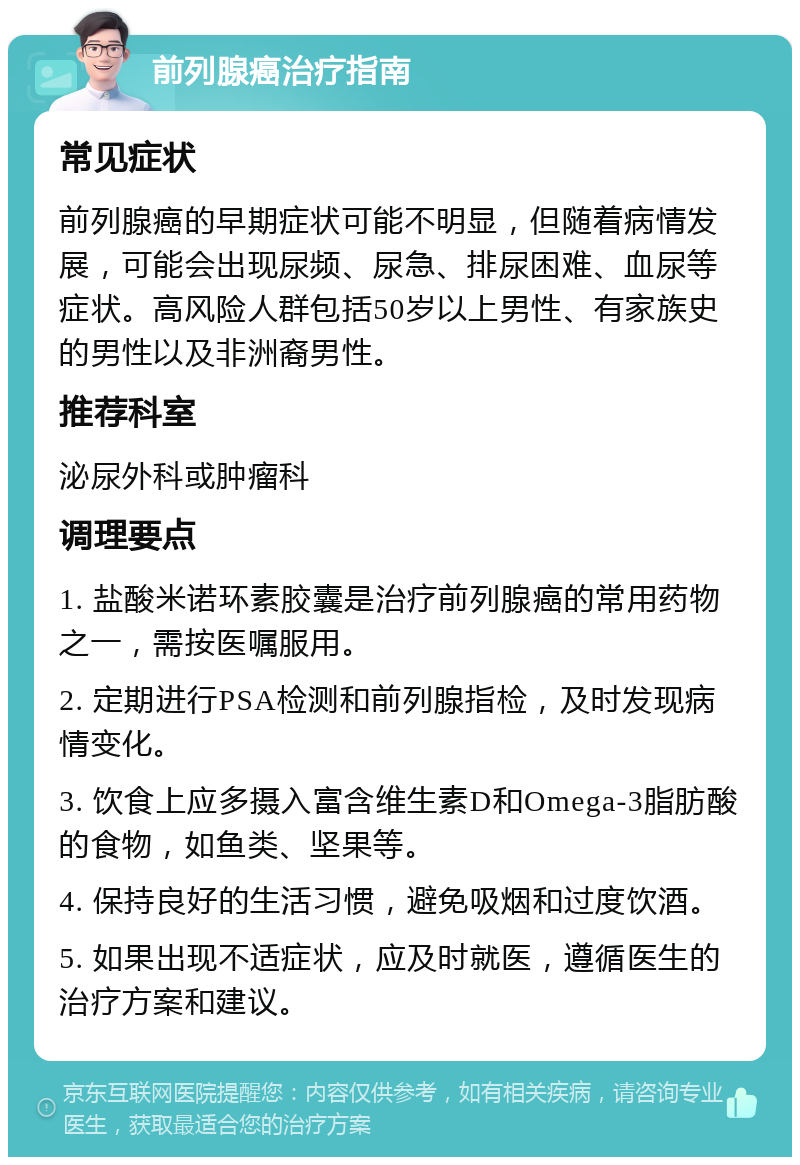 前列腺癌治疗指南 常见症状 前列腺癌的早期症状可能不明显，但随着病情发展，可能会出现尿频、尿急、排尿困难、血尿等症状。高风险人群包括50岁以上男性、有家族史的男性以及非洲裔男性。 推荐科室 泌尿外科或肿瘤科 调理要点 1. 盐酸米诺环素胶囊是治疗前列腺癌的常用药物之一，需按医嘱服用。 2. 定期进行PSA检测和前列腺指检，及时发现病情变化。 3. 饮食上应多摄入富含维生素D和Omega-3脂肪酸的食物，如鱼类、坚果等。 4. 保持良好的生活习惯，避免吸烟和过度饮酒。 5. 如果出现不适症状，应及时就医，遵循医生的治疗方案和建议。