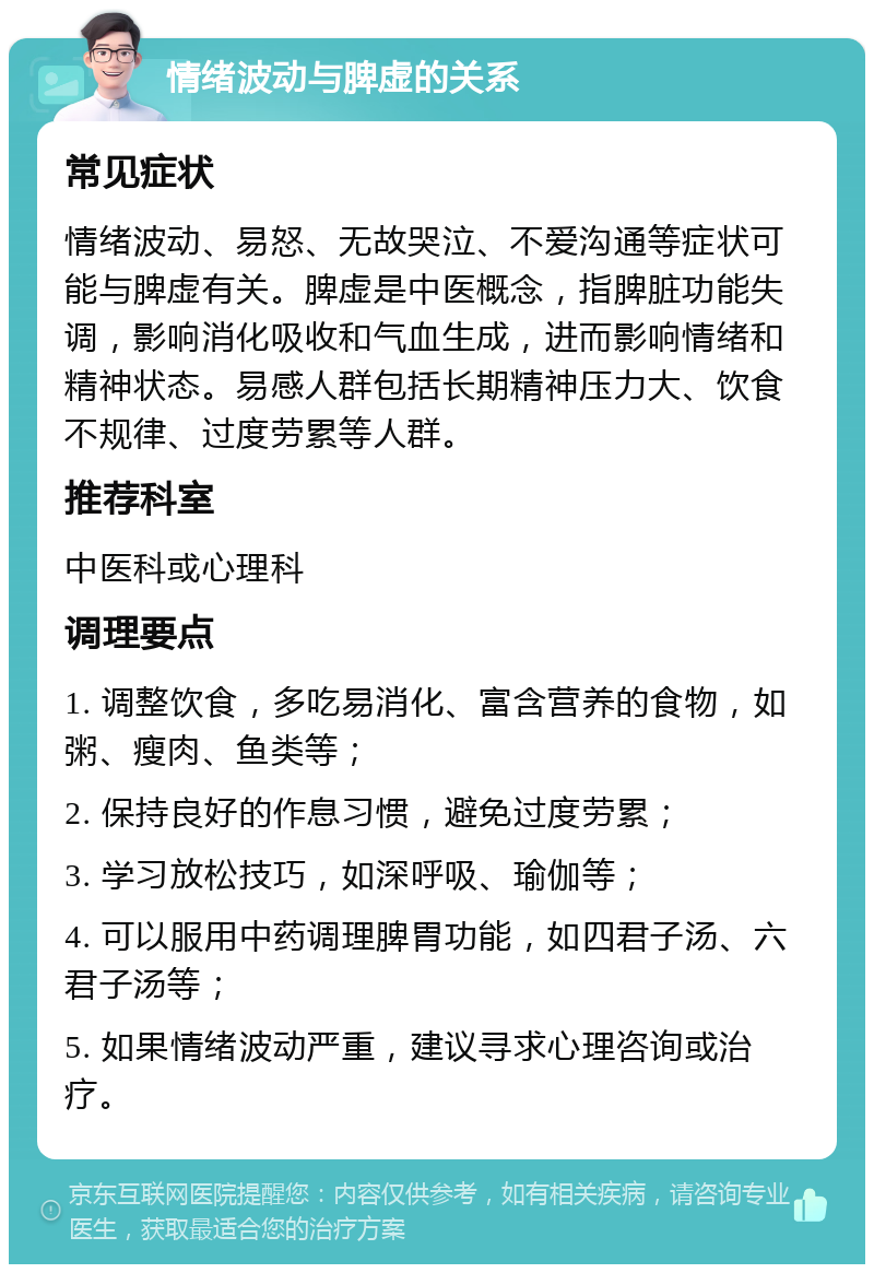 情绪波动与脾虚的关系 常见症状 情绪波动、易怒、无故哭泣、不爱沟通等症状可能与脾虚有关。脾虚是中医概念，指脾脏功能失调，影响消化吸收和气血生成，进而影响情绪和精神状态。易感人群包括长期精神压力大、饮食不规律、过度劳累等人群。 推荐科室 中医科或心理科 调理要点 1. 调整饮食，多吃易消化、富含营养的食物，如粥、瘦肉、鱼类等； 2. 保持良好的作息习惯，避免过度劳累； 3. 学习放松技巧，如深呼吸、瑜伽等； 4. 可以服用中药调理脾胃功能，如四君子汤、六君子汤等； 5. 如果情绪波动严重，建议寻求心理咨询或治疗。