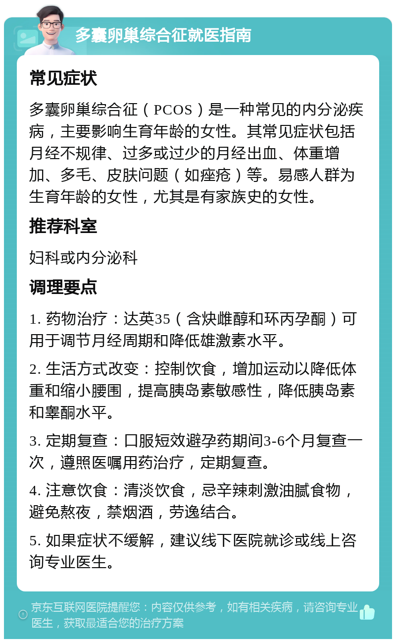 多囊卵巢综合征就医指南 常见症状 多囊卵巢综合征（PCOS）是一种常见的内分泌疾病，主要影响生育年龄的女性。其常见症状包括月经不规律、过多或过少的月经出血、体重增加、多毛、皮肤问题（如痤疮）等。易感人群为生育年龄的女性，尤其是有家族史的女性。 推荐科室 妇科或内分泌科 调理要点 1. 药物治疗：达英35（含炔雌醇和环丙孕酮）可用于调节月经周期和降低雄激素水平。 2. 生活方式改变：控制饮食，增加运动以降低体重和缩小腰围，提高胰岛素敏感性，降低胰岛素和睾酮水平。 3. 定期复查：口服短效避孕药期间3-6个月复查一次，遵照医嘱用药治疗，定期复查。 4. 注意饮食：清淡饮食，忌辛辣刺激油腻食物，避免熬夜，禁烟酒，劳逸结合。 5. 如果症状不缓解，建议线下医院就诊或线上咨询专业医生。